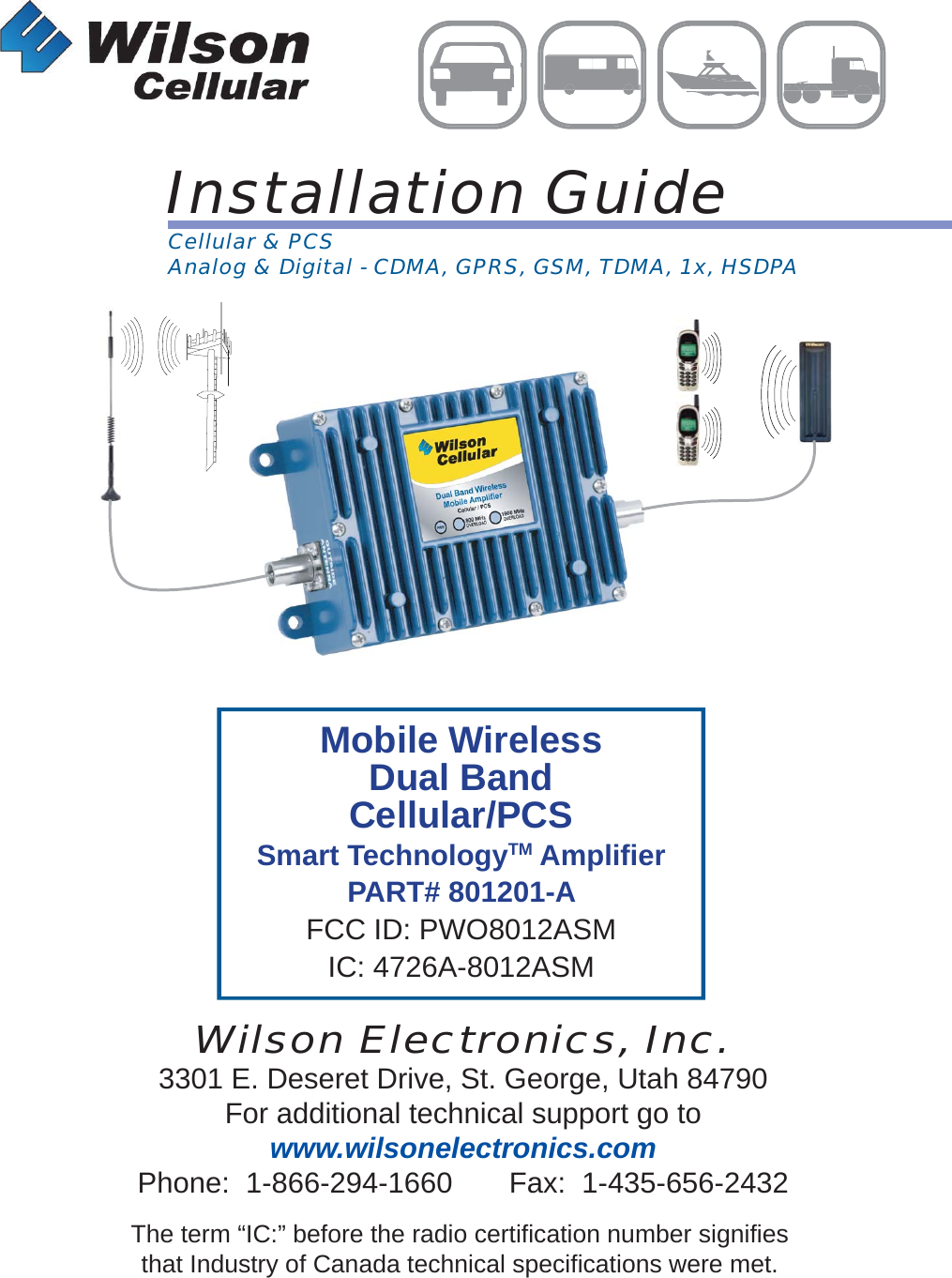 Mobile WirelessDual BandCellular/PCSSmart TechnologyTM Ampliﬁ erPART# 801201-AFCC ID: PWO8012ASMIC: 4726A-8012ASMInstallation GuideWilson Electronics, Inc.3301 E. Deseret Drive, St. George, Utah 84790For additional technical support go towww.wilsonelectronics.comPhone:  1-866-294-1660       Fax:  1-435-656-2432MOBILEWirelessThe term “IC:” before the radio certification number signifiesthat Industry of Canada technical specifications were met.Cellular &amp; PCSAnalog &amp; Digital - CDMA, GPRS, GSM, TDMA, 1x, HSDPA