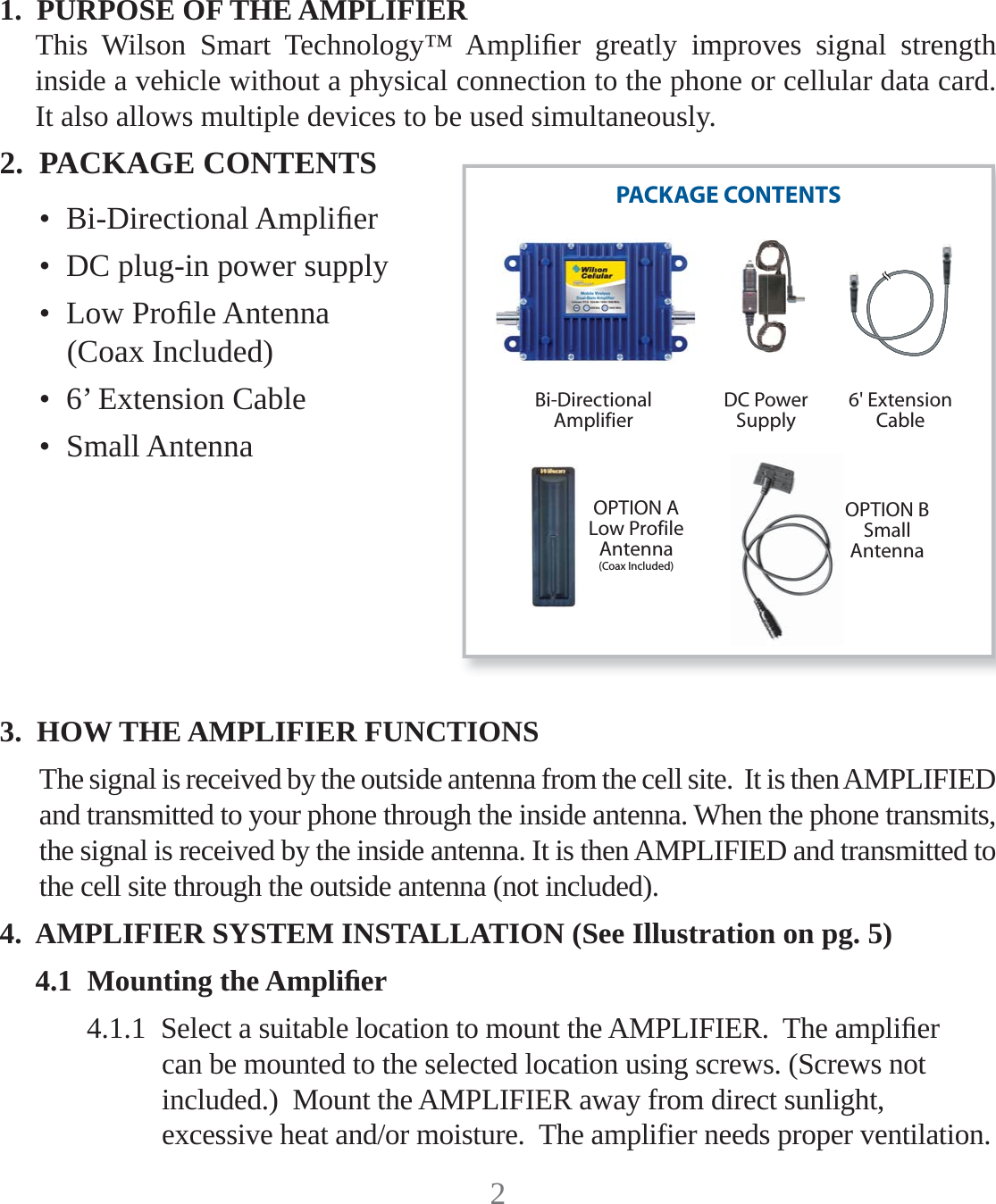 21.  PURPOSE OF THE AMPLIFIERThis Wilson Smart Technology™ Ampliﬁ er greatly improves signal strength inside a vehicle without a physical connection to the phone or cellular data card.  It also allows multiple devices to be used simultaneously.2.  PACKAGE CONTENTS•  Bi-Directional Ampliﬁ er•  DC plug-in power supply•  Low Proﬁ le Antenna  (Coax Included)•  6’ Extension Cable•  Small Antenna3.  HOW THE AMPLIFIER FUNCTIONSThe signal is received by the outside antenna from the cell site.  It is then AMPLIFIED and transmitted to your phone through the inside antenna. When the phone transmits, the signal is received by the inside antenna. It is then AMPLIFIED and transmitted to the cell site through the outside antenna (not included).4.  AMPLIFIER SYSTEM INSTALLATION (See Illustration on pg. 5)4.1  Mounting the Ampliﬁ er4.1.1  Select a suitable location to mount the AMPLIFIER.  The ampliﬁ er can be mounted to the selected location using screws. (Screws not included.)  Mount the AMPLIFIER away from direct sunlight, excessive heat and/or moisture.  The amplifier needs proper ventilation.PACKAGE CONTENTSBi-DirectionalAmplifierOPTION ALow ProfileAntenna(Coax Included)DC PowerSupply6&apos; ExtensionCableOPTION BSmallAntenna