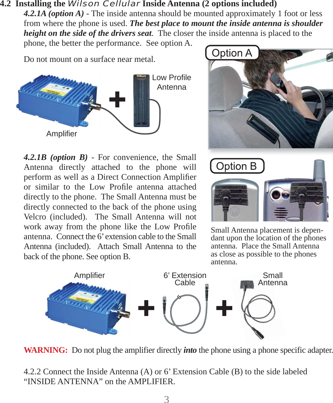 34.2  Installing the Wilson Cellular Inside Antenna (2 options included)4.2.1A (option A) - The inside antenna should be mounted approximately 1 foot or less from where the phone is used. The best place to mount the inside antenna is shoulder height on the side of the drivers seat.  The closer the inside antenna is placed to the phone, the better the performance.  See option A.Do not mount on a surface near metal.  4.2.1B (option B) - For convenience, the Small Antenna directly attached to the phone will perform as well as a Direct Connection Ampliﬁ er or similar to the Low Proﬁ le antenna attached directly to the phone.  The Small Antenna must be directly connected to the back of the phone using Velcro (included).  The Small Antenna will not work away from the phone like the Low Proﬁ le antenna.  Connect the 6’ extension cable to the Small Antenna (included).  Attach Small Antenna to the back of the phone. See option B.4.2.2 Connect the Inside Antenna (A) or 6’ Extension Cable (B) to the side labeled “INSIDE ANTENNA” on the AMPLIFIER.Ampliﬁ erLow Proﬁ leAntennaAmpliﬁ er 6’ Extension Cable Small AntennaSmall Antenna placement is depen-dant upon the location of the phones antenna.  Place the Small Antenna as close as possible to the phones antenna.WARNING:  Do not plug the amplifier directly into the phone using a phone specific adapter.