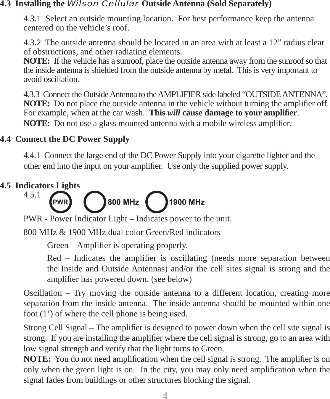 44.3  Installing the Wilson Cellular Outside Antenna (Sold Separately)4.3.1  Select an outside mounting location.  For best performance keep the antenna centered on the vehicle’s roof.4.3.2  The outside antenna should be located in an area with at least a 12” radius clear of obstructions, and other radiating elements.NOTE:  If the vehicle has a sunroof, place the outside antenna away from the sunroof so that the inside antenna is shielded from the outside antenna by metal.  This is very important to avoid oscillation.4.3.3  Connect the Outside Antenna to the AMPLIFIER side labeled “OUTSIDE ANTENNA”.NOTE:  Do not place the outside antenna in the vehicle without turning the ampliﬁ er off.For example, when at the car wash.  This will cause damage to your ampliﬁ er.NOTE:  Do not use a glass mounted antenna with a mobile wireless ampliﬁ er.4.4  Connect the DC Power Supply4.4.1  Connect the large end of the DC Power Supply into your cigarette lighter and the other end into the input on your ampliﬁ er.  Use only the supplied power supply.4.5  Indicators Lights4.5.1 PWR - Power Indicator Light – Indicates power to the unit.800 MHz &amp; 1900 MHz dual color Green/Red indicatorsGreen – Ampliﬁ er is operating properly.Red – Indicates the ampliﬁ er is oscillating (needs more separation between the Inside and Outside Antennas) and/or the cell sites signal is strong and the ampliﬁ er has powered down. (see below)Oscillation – Try moving the outside antenna to a different location, creating more separation from the inside antenna.  The inside antenna should be mounted within one foot (1’) of where the cell phone is being used.Strong Cell Signal – The ampliﬁ er is designed to power down when the cell site signal is strong.  If you are installing the ampliﬁ er where the cell signal is strong, go to an area with low signal strength and verify that the light turns to Green.NOTE:  You do not need ampliﬁ cation when the cell signal is strong.  The ampliﬁ er is on only when the green light is on.  In the city, you may only need ampliﬁ cation when the signal fades from buildings or other structures blocking the signal.