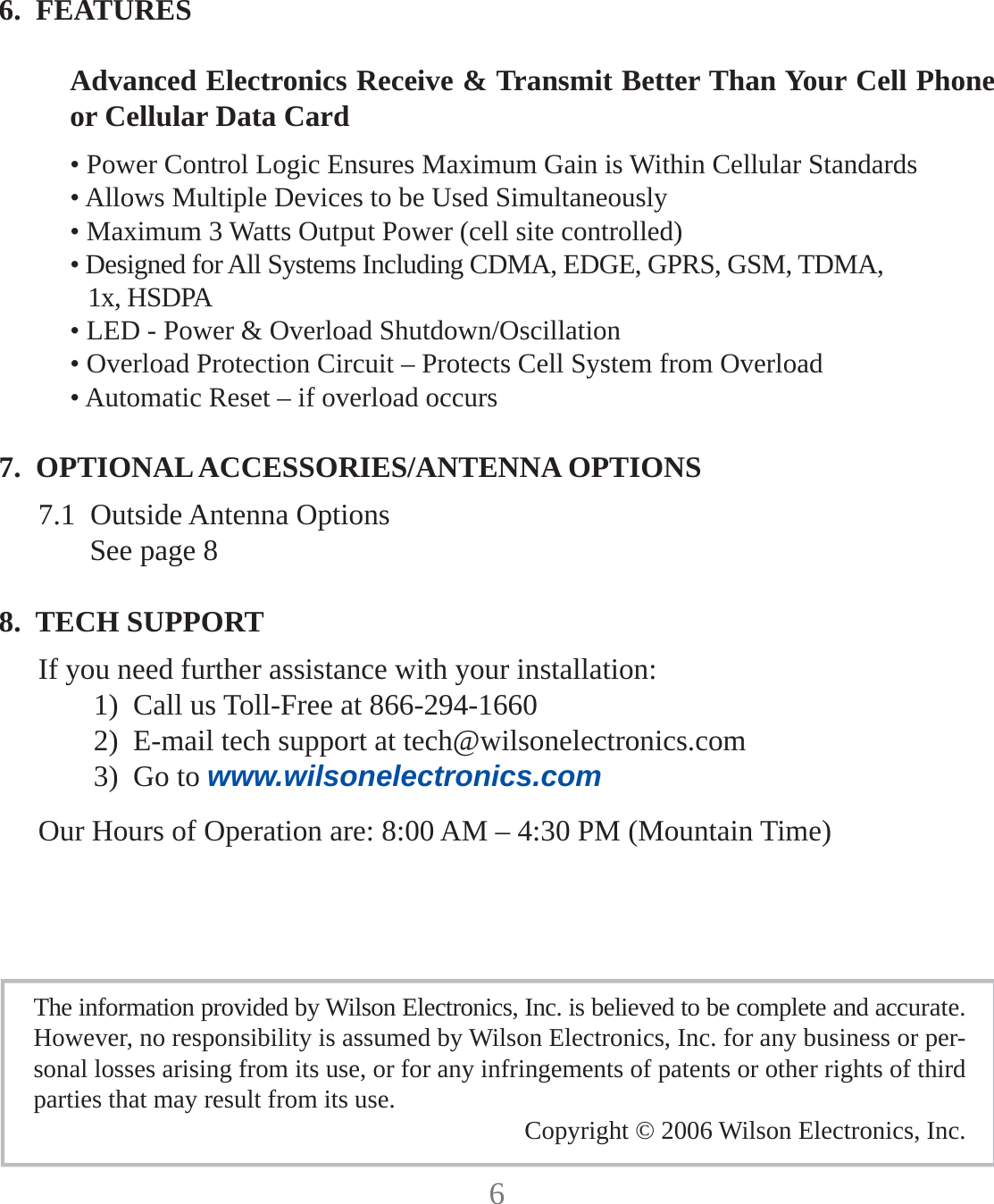 66.  FEATURESAdvanced Electronics Receive &amp; Transmit Better Than Your Cell Phone or Cellular Data Card• Power Control Logic Ensures Maximum Gain is Within Cellular Standards• Allows Multiple Devices to be Used Simultaneously• Maximum 3 Watts Output Power (cell site controlled)• Designed for All Systems Including CDMA, EDGE, GPRS, GSM, TDMA,1x, HSDPA• LED - Power &amp; Overload Shutdown/Oscillation• Overload Protection Circuit – Protects Cell System from Overload• Automatic Reset – if overload occurs7.  OPTIONAL ACCESSORIES/ANTENNA OPTIONS7.1  Outside Antenna OptionsSee page 88.  TECH SUPPORTIf you need further assistance with your installation:1)  Call us Toll-Free at 866-294-16602)  E-mail tech support at tech@wilsonelectronics.com3)  Go to www.wilsonelectronics.comOur Hours of Operation are: 8:00 AM – 4:30 PM (Mountain Time)The information provided by Wilson Electronics, Inc. is believed to be complete and accurate.  However, no responsibility is assumed by Wilson Electronics, Inc. for any business or per-sonal losses arising from its use, or for any infringements of patents or other rights of third parties that may result from its use. Copyright © 2006 Wilson Electronics, Inc.