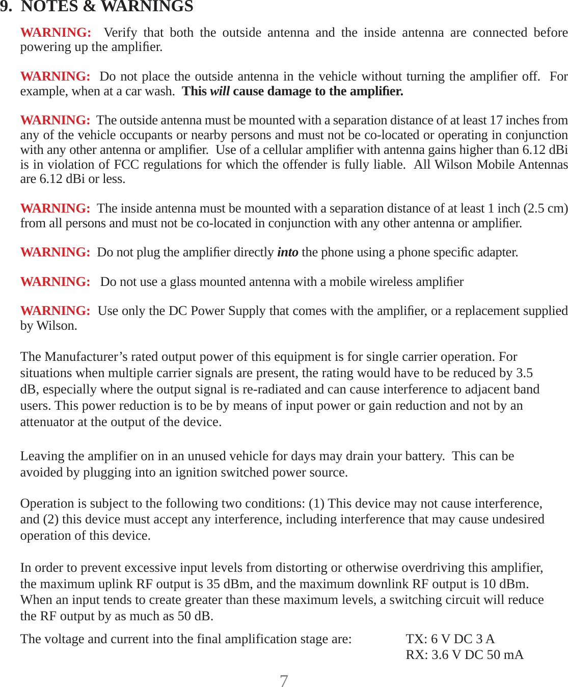 79.  NOTES &amp; WARNINGSWARNING:  Verify that both the outside antenna and the inside antenna are connected before powering up the ampliﬁ er.WARNING:  Do not place the outside antenna in the vehicle without turning the ampliﬁ er off.  For example, when at a car wash.  This will cause damage to the ampliﬁ er.WARNING:  The outside antenna must be mounted with a separation distance of at least 17 inches from any of the vehicle occupants or nearby persons and must not be co-located or operating in conjunction with any other antenna or ampliﬁ er.  Use of a cellular ampliﬁ er with antenna gains higher than 6.12 dBi is in violation of FCC regulations for which the offender is fully liable.  All Wilson Mobile Antennas are 6.12 dBi or less.WARNING:  The inside antenna must be mounted with a separation distance of at least 1 inch (2.5 cm) from all persons and must not be co-located in conjunction with any other antenna or ampliﬁ er.WARNING:  Do not plug the ampliﬁ er directly into the phone using a phone speciﬁ c adapter.WARNING:   Do not use a glass mounted antenna with a mobile wireless ampliﬁ erWARNING:  Use only the DC Power Supply that comes with the ampliﬁ er, or a replacement supplied by Wilson.Operation is subject to the following two conditions: (1) This device may not cause interference, and (2) this device must accept any interference, including interference that may cause undesired operation of this device.Leaving the amplifier on in an unused vehicle for days may drain your battery.  This can be avoided by plugging into an ignition switched power source.The Manufacturer’s rated output power of this equipment is for single carrier operation. For situations when multiple carrier signals are present, the rating would have to be reduced by 3.5 dB, especially where the output signal is re-radiated and can cause interference to adjacent band users. This power reduction is to be by means of input power or gain reduction and not by an attenuator at the output of the device.In order to prevent excessive input levels from distorting or otherwise overdriving this amplifier, the maximum uplink RF output is 35 dBm, and the maximum downlink RF output is 10 dBm.  When an input tends to create greater than these maximum levels, a switching circuit will reduce the RF output by as much as 50 dB.The voltage and current into the final amplification stage are:  TX: 6 V DC 3 A     RX: 3.6 V DC 50 mA
