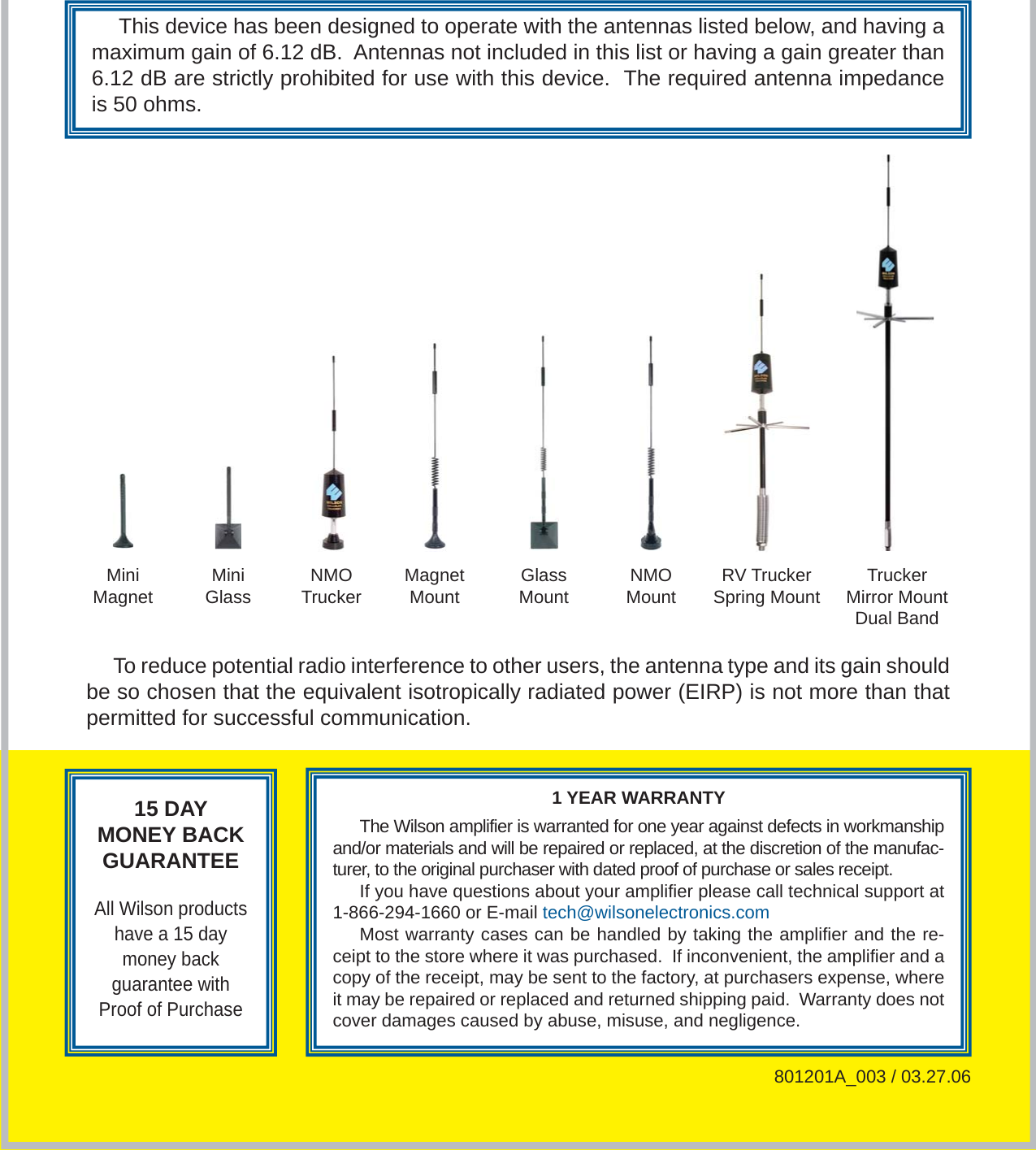 815 DAYMONEY BACKGUARANTEEAll Wilson products have a 15 day money backguarantee with Proof of Purchase1 YEAR WARRANTYThe Wilson amplifier is warranted for one year against defects in workmanship and/or materials and will be repaired or replaced, at the discretion of the manufac-turer, to the original purchaser with dated proof of purchase or sales receipt.If you have questions about your amplifier please call technical support at 1-866-294-1660 or E-mail tech@wilsonelectronics.comMost warranty cases can be handled by taking the amplifier and the re-ceipt to the store where it was purchased.  If inconvenient, the amplifier and a copy of the receipt, may be sent to the factory, at purchasers expense, where it may be repaired or replaced and returned shipping paid.  Warranty does not cover damages caused by abuse, misuse, and negligence.801201A_003 / 03.27.06MiniMagnet MiniGlass NMOTrucker Magnet Mount Glass Mount NMO Mount RV Trucker Spring Mount Trucker Mirror Mount Dual BandThis device has been designed to operate with the antennas listed below, and having a maximum gain of 6.12 dB.  Antennas not included in this list or having a gain greater than 6.12 dB are strictly prohibited for use with this device.  The required antenna impedance is 50 ohms.To reduce potential radio interference to other users, the antenna type and its gain should be so chosen that the equivalent isotropically radiated power (EIRP) is not more than that permitted for successful communication.