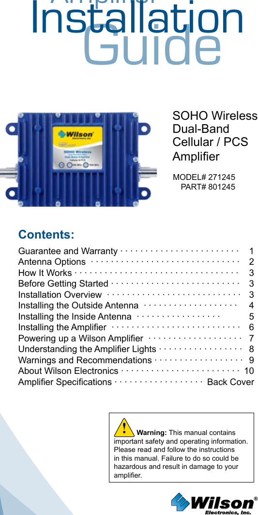 AmplifierInstallationGuideSOHO WirelessDual-BandCellular / PCSAmplierMODEL# 271245PART# 801245Contents:Guarantee and Warranty · · · · · · · · · · · · · · · · · · · · · · · ·  1Antenna Options  · · · · · · · · · · · · · · · · · · · · · · · · · · · · · ·  2How It Works · · · · · · · · · · · · · · · · · · · · · · · · · · · · · · · · ·  3Before Getting Started · · · · · · · · · · · · · · · · · · · · · · · · · ·  3Installation Overview  · · · · · · · · · · · · · · · · · · · · · · · · · · ·  3Installing the Outside Antenna  · · · · · · · · · · · · · · · · · · ·  4Installing the Inside Antenna  · · · · · · · · · · · · · · · · ·  5Installing the Amplier  · · · · · · · · · · · · · · · · · · · · · · · · · ·  6Powering up a Wilson Amplier  · · · · · · · · · · · · · · · · · · ·  7Understanding the Amplier Lights · · · · · · · · · · · · · · · · ·  8Warnings and Recommendations · · · · · · · · · · · · · · · · · ·  9About Wilson Electronics · · · · · · · · · · · · · · · · · · · · · · · ·  10Amplier Specications · · · · · · · · · · · · · · · · · ·  Back CoverWilson®         Electronics, Inc.Warning: This manual contains important safety and operating information. Please read and follow the instructions in this manual. Failure to do so could be hazardous and result in damage to your amplier.!