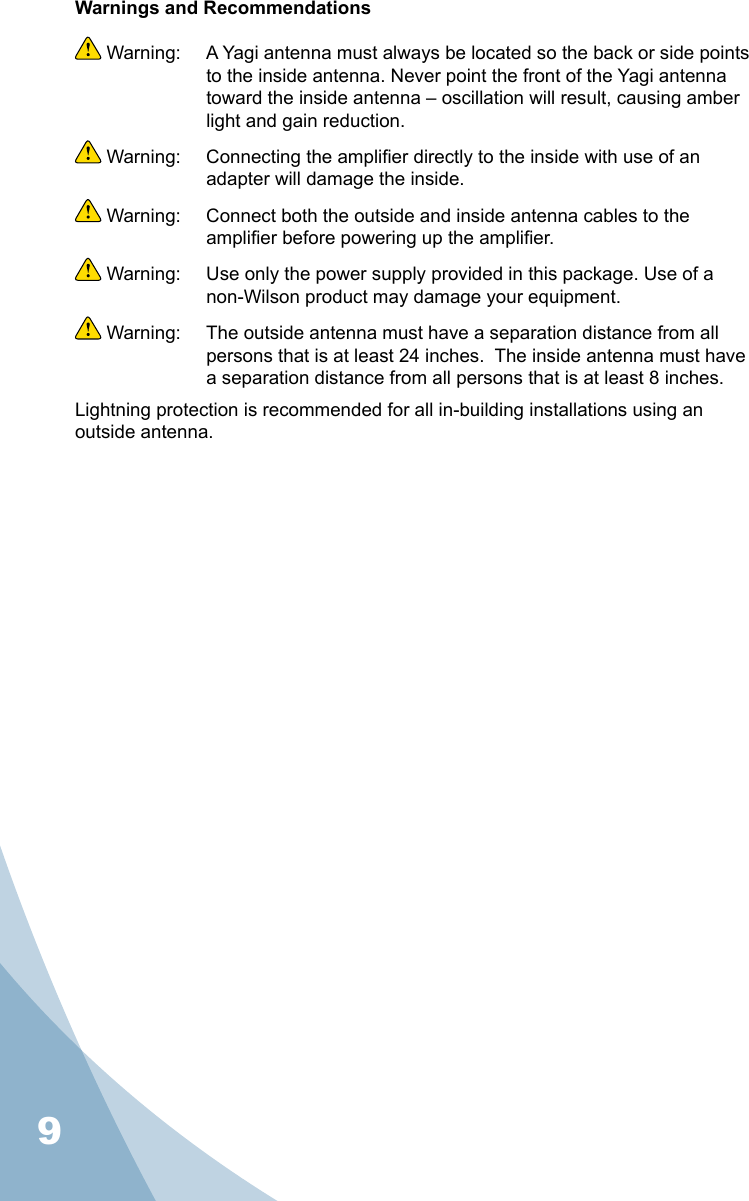 9Warnings and Recommendations Warning:  A Yagi antenna must always be located so the back or side points to the inside antenna. Never point the front of the Yagi antenna toward the inside antenna – oscillation will result, causing amber light and gain reduction. Warning:  Connecting the amplier directly to the inside with use of an adapter will damage the inside. Warning:  Connect both the outside and inside antenna cables to the amplier before powering up the amplier. Warning:  Use only the power supply provided in this package. Use of a non-Wilson product may damage your equipment. Warning:  The outside antenna must have a separation distance from all persons that is at least 24 inches.  The inside antenna must have a separation distance from all persons that is at least 8 inches.Lightning protection is recommended for all in-building installations using an outside antenna.