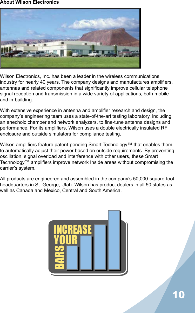 10About Wilson ElectronicsWilson Electronics, Inc. has been a leader in the wireless communications industry for nearly 40 years. The company designs and manufactures ampliers, antennas and related components that signicantly improve cellular telephone signal reception and transmission in a wide variety of applications, both mobile and in-building.With extensive experience in antenna and amplier research and design, the company’s engineering team uses a state-of-the-art testing laboratory, including an anechoic chamber and network analyzers, to ne-tune antenna designs and performance. For its ampliers, Wilson uses a double electrically insulated RF enclosure and outside simulators for compliance testing.Wilson ampliers feature patent-pending Smart Technology™ that enables them to automatically adjust their power based on outside requirements. By preventing oscillation, signal overload and interference with other users, these Smart Technology™ ampliers improve network Inside areas without compromising the carrier’s system.All products are engineered and assembled in the company’s 50,000-square-foot headquarters in St. George, Utah. Wilson has product dealers in all 50 states as well as Canada and Mexico, Central and South America.INCREASEYOURBARS