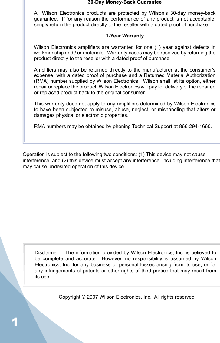130-Day Money-Back GuaranteeAll  Wilson  Electronics  products  are  protected  by  Wilson’s  30-day  money-back guarantee.  If for any reason the performance of any product is not acceptable, simply return the product directly to the reseller with a dated proof of purchase.1-Year WarrantyWilson  Electronics  ampliers  are  warranted  for  one  (1)  year  against  defects  in workmanship and / or materials.  Warranty cases may be resolved by returning the product directly to the reseller with a dated proof of purchase. Ampliers may  also be returned directly to the manufacturer at the  consumer’s expense, with a  dated proof of purchase and  a Returned Material Authorization (RMA) number supplied by Wilson Electronics.  Wilson shall, at its option, either repair or replace the product. Wilson Electronics will pay for delivery of the repaired or replaced product back to the original consumer.This warranty does not apply to any ampliers determined by Wilson Electronics to have been subjected to misuse, abuse, neglect, or mishandling  that  alters  or damages physical or electronic properties.RMA numbers may be obtained by phoning Technical Support at 866-294-1660.Operation is subject to the following two conditions: (1) This device may not cause interference, and (2) this device must accept any interference, including interference that may cause undesired operation of this device.Disclaimer:   The information provided by Wilson Electronics, Inc. is believed to be  complete  and  accurate.    However,  no  responsibility  is  assumed  by  Wilson Electronics, Inc.  for any business  or  personal losses arising  from its use,  or for any infringements of patents or other  rights  of  third parties that may result from its use.Copyright © 2007 Wilson Electronics, Inc.  All rights reserved.