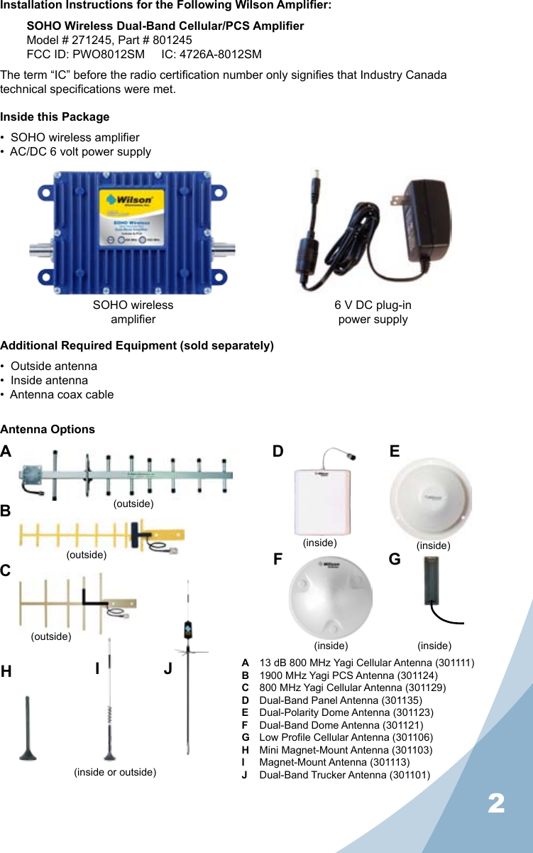 2Installation Instructions for the Following Wilson Amplier:SOHO Wireless Dual-Band Cellular/PCS AmplierModel # 271245, Part # 801245FCC ID: PWO8012SM     IC: 4726A-8012SMThe term “IC” before the radio certication number only signies that Industry Canada technical specications were met.Inside this Package•  SOHO wireless amplier•  AC/DC 6 volt power supplyAdditional Required Equipment (sold separately)•  Outside antenna•  Inside antenna•  Antenna coax cableA  13 dB 800 MHz Yagi Cellular Antenna (301111) B  1900 MHz Yagi PCS Antenna (301124)C  800 MHz Yagi Cellular Antenna (301129) D  Dual-Band Panel Antenna (301135)E  Dual-Polarity Dome Antenna (301123) F  Dual-Band Dome Antenna (301121) G  Low Prole Cellular Antenna (301106) H  Mini Magnet-Mount Antenna (301103)I  Magnet-Mount Antenna (301113)J  Dual-Band Trucker Antenna (301101)Antenna OptionsABCD EF GHJSOHO wirelessamplier6 V DC plug-inpower supplyI(outside)(outside)(outside)(inside or outside)(inside) (inside)(inside) (inside)