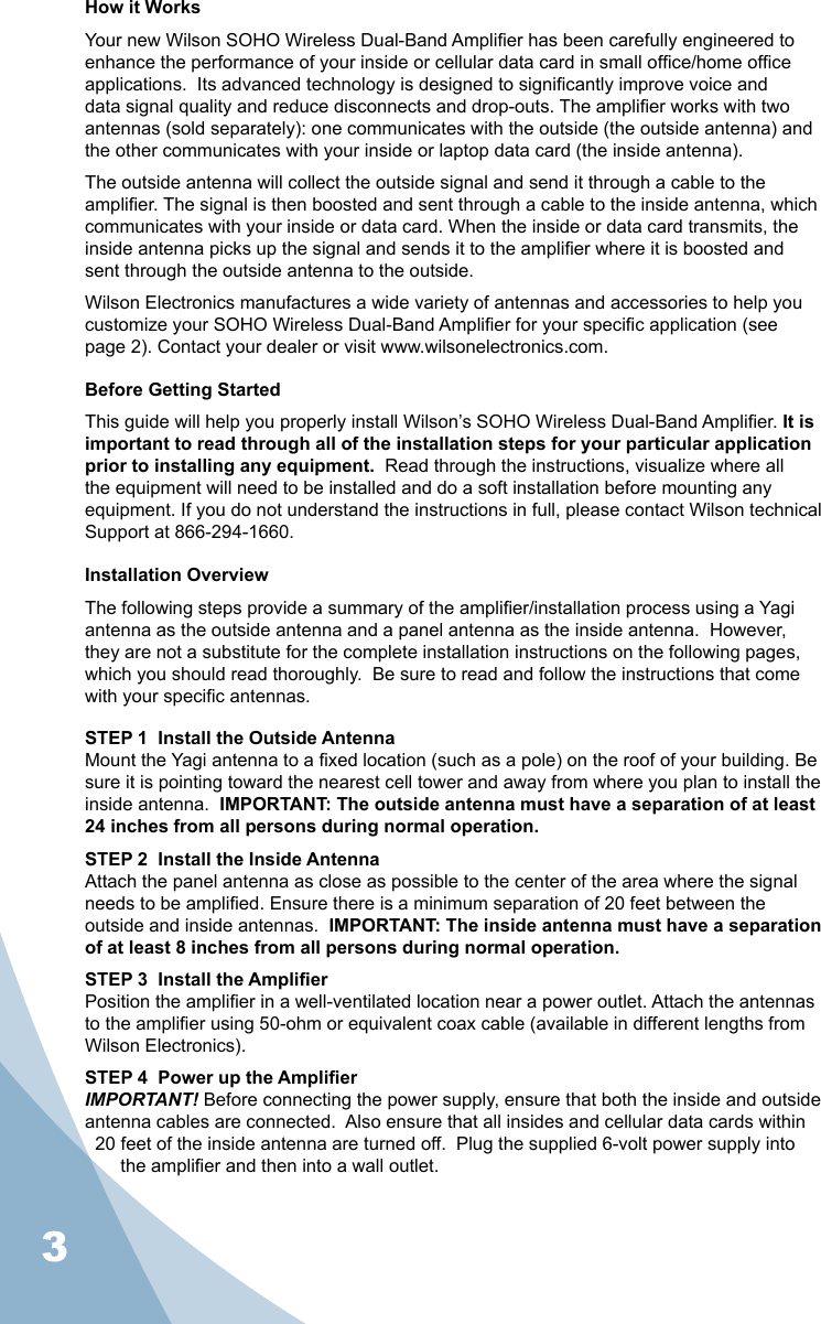 3How it WorksYour new Wilson SOHO Wireless Dual-Band Amplier has been carefully engineered to enhance the performance of your inside or cellular data card in small ofce/home ofce applications.  Its advanced technology is designed to signicantly improve voice and data signal quality and reduce disconnects and drop-outs. The amplier works with two antennas (sold separately): one communicates with the outside (the outside antenna) and the other communicates with your inside or laptop data card (the inside antenna).The outside antenna will collect the outside signal and send it through a cable to the amplier. The signal is then boosted and sent through a cable to the inside antenna, which communicates with your inside or data card. When the inside or data card transmits, the inside antenna picks up the signal and sends it to the amplier where it is boosted and sent through the outside antenna to the outside.Wilson Electronics manufactures a wide variety of antennas and accessories to help you customize your SOHO Wireless Dual-Band Amplier for your specic application (see page 2). Contact your dealer or visit www.wilsonelectronics.com.Before Getting StartedThis guide will help you properly install Wilson’s SOHO Wireless Dual-Band Amplier. It is important to read through all of the installation steps for your particular application prior to installing any equipment.  Read through the instructions, visualize where all the equipment will need to be installed and do a soft installation before mounting any equipment. If you do not understand the instructions in full, please contact Wilson technical Support at 866-294-1660.Installation OverviewThe following steps provide a summary of the amplier/installation process using a Yagi antenna as the outside antenna and a panel antenna as the inside antenna.  However, they are not a substitute for the complete installation instructions on the following pages, which you should read thoroughly.  Be sure to read and follow the instructions that come with your specic antennas.STEP 1  Install the Outside AntennaMount the Yagi antenna to a xed location (such as a pole) on the roof of your building. Be sure it is pointing toward the nearest cell tower and away from where you plan to install the inside antenna.  IMPORTANT: The outside antenna must have a separation of at least 24 inches from all persons during normal operation.STEP 2  Install the Inside AntennaAttach the panel antenna as close as possible to the center of the area where the signal needs to be amplied. Ensure there is a minimum separation of 20 feet between the outside and inside antennas.  IMPORTANT: The inside antenna must have a separation of at least 8 inches from all persons during normal operation.STEP 3  Install the AmplierPosition the amplier in a well-ventilated location near a power outlet. Attach the antennas to the amplier using 50-ohm or equivalent coax cable (available in different lengths from Wilson Electronics).STEP 4  Power up the AmplierIMPORTANT! Before connecting the power supply, ensure that both the inside and outside antenna cables are connected.  Also ensure that all insides and cellular data cards within 20 feet of the inside antenna are turned off.  Plug the supplied 6-volt power supply into the amplier and then into a wall outlet.