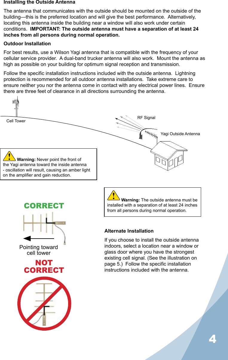 4Installing the Outside AntennaThe antenna that communicates with the outside should be mounted on the outside of the building—this is the preferred location and will give the best performance.  Alternatively, locating this antenna inside the building near a window will also work under certain conditions.  IMPORTANT: The outside antenna must have a separation of at least 24 inches from all persons during normal operation.Outdoor InstallationFor best results, use a Wilson Yagi antenna that is compatible with the frequency of your cellular service provider.  A dual-band trucker antenna will also work.  Mount the antenna as high as possible on your building for optimum signal reception and transmission.Follow the specic installation instructions included with the outside antenna.  Lightning protection is recommended for all outdoor antenna installations.  Take extreme care to ensure neither you nor the antenna come in contact with any electrical power lines.  Ensure there are three feet of clearance in all directions surrounding the antenna.Alternate InstallationIf you choose to install the outside antenna indoors, select a location near a window or glass door where you have the strongest existing cell signal. (See the illustration on page 5.)  Follow the specic installation instructions included with the antenna.Cell Tower RF SignalYagi Outside AntennaWarning: The outside antenna must be installed with a separation of at least 24 inches from all persons during normal operation.!NOTCORRECTWarning: Never point the front of the Yagi antenna toward the inside antenna - oscillation will result, causing an amber light on the amplier and gain reduction.!Pointing toward cell towerCORRECT