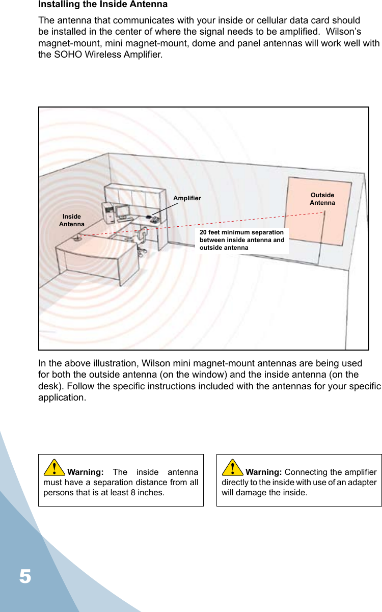 5Installing the Inside AntennaThe antenna that communicates with your inside or cellular data card should be installed in the center of where the signal needs to be amplied.  Wilson’s magnet-mount, mini magnet-mount, dome and panel antennas will work well with the SOHO Wireless Amplier.Warning:  The  inside  antenna must have a separation distance from all persons that is at least 8 inches.!20 feet minimum separation between inside antenna and outside antennaAmplier Outside AntennaInside AntennaIn the above illustration, Wilson mini magnet-mount antennas are being used for both the outside antenna (on the window) and the inside antenna (on the desk). Follow the specic instructions included with the antennas for your specic application.Warning: Connecting the amplier directly to the inside with use of an adapter will damage the inside.!