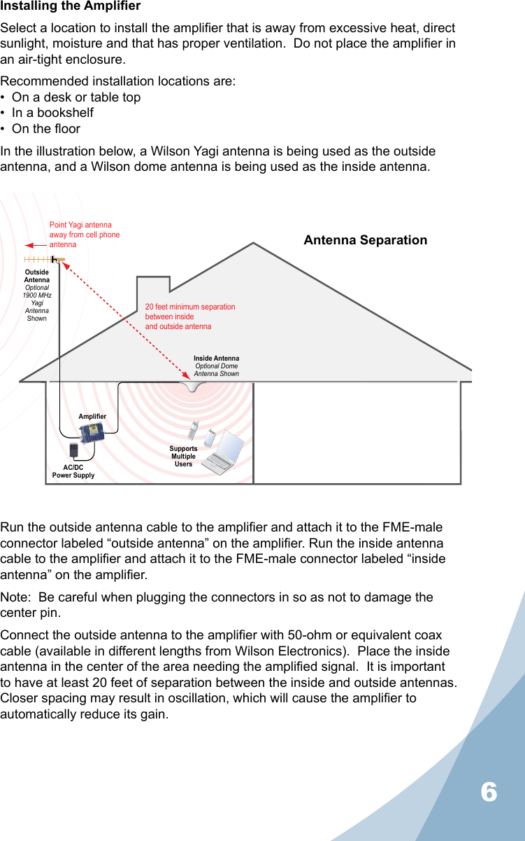 6Installing the AmplierSelect a location to install the amplier that is away from excessive heat, direct sunlight, moisture and that has proper ventilation.  Do not place the amplier in an air-tight enclosure.Recommended installation locations are:•  On a desk or table top•  In a bookshelf•  On the oorIn the illustration below, a Wilson Yagi antenna is being used as the outside antenna, and a Wilson dome antenna is being used as the inside antenna.Run the outside antenna cable to the amplier and attach it to the FME-male connector labeled “outside antenna” on the amplier. Run the inside antenna cable to the amplier and attach it to the FME-male connector labeled “inside antenna” on the amplier.Note:  Be careful when plugging the connectors in so as not to damage the center pin.Connect the outside antenna to the amplier with 50-ohm or equivalent coax cable (available in different lengths from Wilson Electronics).  Place the inside antenna in the center of the area needing the amplied signal.  It is important to have at least 20 feet of separation between the inside and outside antennas.  Closer spacing may result in oscillation, which will cause the amplier to automatically reduce its gain.AC/DCPower SupplyAmplifierSupportsMultipleUsersInside AntennaOptional DomeAntenna ShownPoint Yagi antenna away from cell phone antennaOutsideAntennaOptional1900 MHzYagiAntennaShown20 feet minimum separationbetween insideand outside antennaAntenna Separation