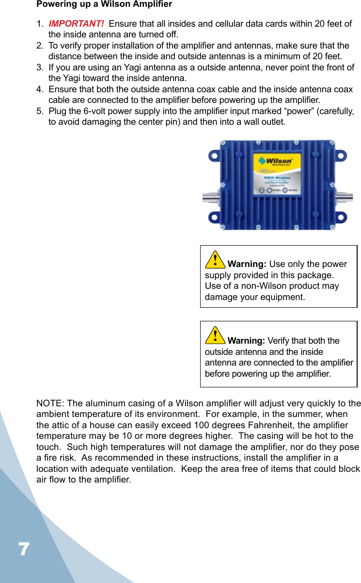 7Powering up a Wilson Amplier1.  IMPORTANT!  Ensure that all insides and cellular data cards within 20 feet of the inside antenna are turned off.2.  To verify proper installation of the amplier and antennas, make sure that the distance between the inside and outside antennas is a minimum of 20 feet.3.  If you are using an Yagi antenna as a outside antenna, never point the front of the Yagi toward the inside antenna.4.  Ensure that both the outside antenna coax cable and the inside antenna coax cable are connected to the amplier before powering up the amplier.5.  Plug the 6-volt power supply into the amplier input marked “power” (carefully, to avoid damaging the center pin) and then into a wall outlet.Warning: Verify that both the outside antenna and the inside antenna are connected to the amplier before powering up the amplier.!Warning: Use only the power supply provided in this package.  Use of a non-Wilson product may damage your equipment.!NOTE: The aluminum casing of a Wilson amplier will adjust very quickly to the  ambient temperature of its environment.  For example, in the summer, when the attic of a house can easily exceed 100 degrees Fahrenheit, the amplier temperature may be 10 or more degrees higher.  The casing will be hot to the touch.  Such high temperatures will not damage the amplier, nor do they pose a re risk.  As recommended in these instructions, install the amplier in a location with adequate ventilation.  Keep the area free of items that could block air ow to the amplier.
