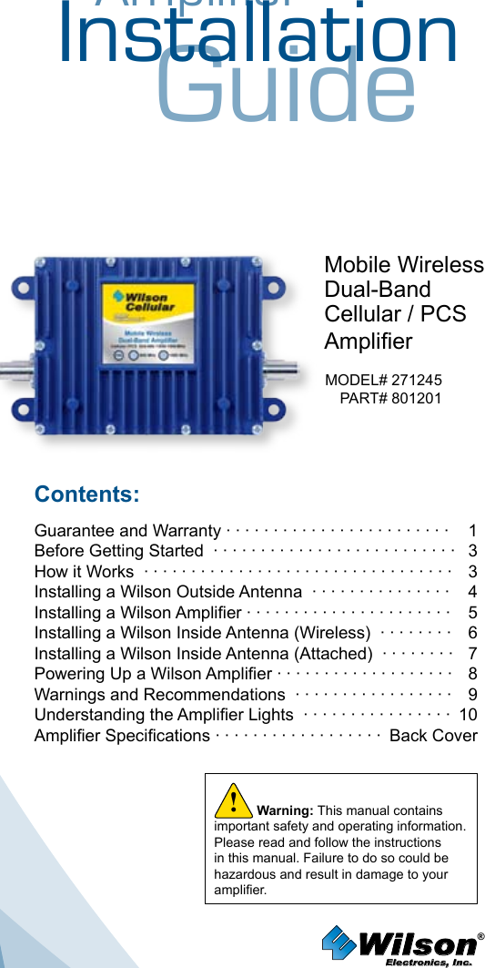 AmplifierInstallationGuideMobile WirelessDual-BandCellular / PCSAmplierMODEL# 271245PART# 801201Contents:Guarantee and Warranty · · · · · · · · · · · · · · · · · · · · · · · ·  1Before Getting Started  · · · · · · · · · · · · · · · · · · · · · · · · · ·   3 How it Works  · · · · · · · · · · · · · · · · · · · · · · · · · · · · · · · · ·   3Installing a Wilson Outside Antenna  · · · · · · · · · · · · · · ·   4Installing a Wilson Amplier · · · · · · · · · · · · · · · · · · · · · ·  5Installing a Wilson Inside Antenna (Wireless)  · · · · · · · ·  6Installing a Wilson Inside Antenna (Attached)  · · · · · · · ·  7Powering Up a Wilson Amplier · · · · · · · · · · · · · · · · · · ·  8 Warnings and Recommendations  · · · · · · · · · · · · · · · · ·  9 Understanding the Amplier Lights  · · · · · · · · · · · · · · · ·  10Amplier Specications · · · · · · · · · · · · · · · · · ·  Back CoverWilson®         Electronics, Inc.Warning: This manual contains important safety and operating information. Please read and follow the instructions in this manual. Failure to do so could be hazardous and result in damage to your amplier.!