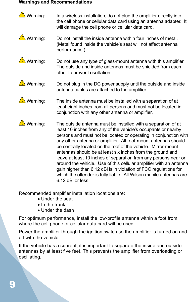 9Warnings and Recommendations Warning:   In a wireless installation, do not plug the amplier directly into the cell phone or cellular data card using an antenna adapter.  It will damage the cell phone or cellular data card. Warning:  Do not install the inside antenna within four inches of metal.  (Metal found inside the vehicle’s seat will not affect antenna performance.) Warning:  Do not use any type of glass-mount antenna with this amplier.  The outside and inside antennas must be shielded from each other to prevent oscillation. Warning:  Do not plug in the DC power supply until the outside and inside antenna cables are attached to the amplier. Warning:  The inside antenna must be installed with a separation of at least eight inches from all persons and must not be located in conjunction with any other antenna or amplier. Warning:  The outside antenna must be installed with a separation of at least 10 inches from any of the vehicle’s occupants or nearby persons and must not be located or operating in conjunction with any other antenna or amplier.  All roof-mount antennas should be centrally located on the roof of the vehicle.  Mirror-mount antennas should be at least six inches from the ground and leave at least 10 inches of separation from any persons near or around the vehicle.  Use of this cellular amplier with an antenna gain higher than 6.12 dBi is in violation of FCC regulations for which the offender is fully liable.  All Wilson mobile antennas are 6.12 dBi or less.Recommended amplier installation locations are:•Under the seat•In the trunk•Under the dashFor optimum performance, install the low-prole antenna within a foot from where the cell phone or cellular data card will be used.Power the amplier through the ignition switch so the amplier is turned on and off with the vehicle. If the vehicle has a sunroof, it is important to separate the inside and outside antennas by at least ve feet. This prevents the amplier from overloading or oscillating.