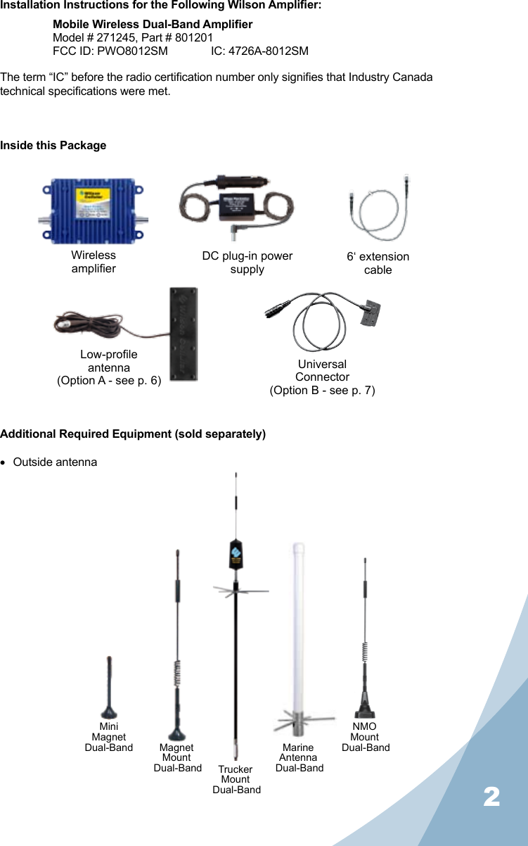 2Installation Instructions for the Following Wilson Amplier:Mobile Wireless Dual-Band AmplierModel # 271245, Part # 801201FCC ID: PWO8012SM   IC: 4726A-8012SMThe term “IC” before the radio certication number only signies that Industry Canada technical specications were met.Inside this PackageAdditional Required Equipment (sold separately)• Outside antennaWirelessamplierDC plug-in powersupplyLow-proleantenna(Option A - see p. 6)UniversalConnector(Option B - see p. 7)6‘ extensioncableNMOMount Dual-BandMagnetMount Dual-Band TruckerMount Dual-BandMiniMagnet Dual-Band MarineAntenna Dual-Band