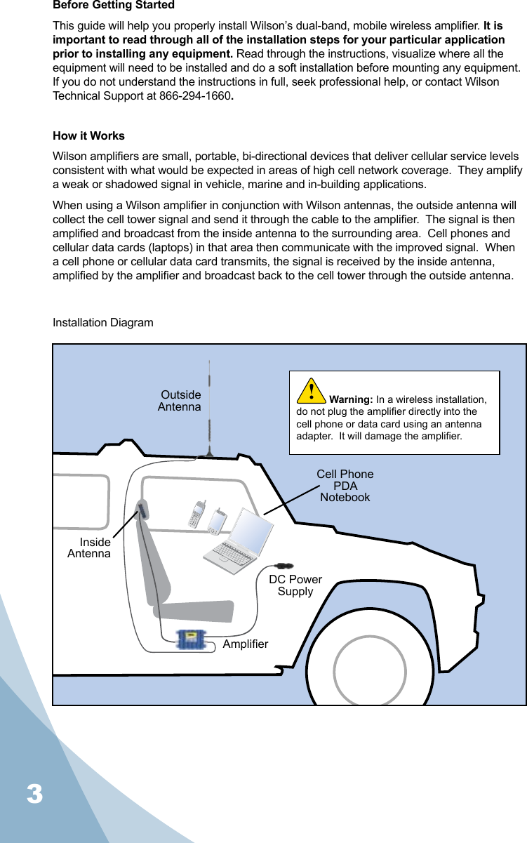 3Before Getting StartedThis guide will help you properly install Wilson’s dual-band, mobile wireless amplier. It is important to read through all of the installation steps for your particular application prior to installing any equipment. Read through the instructions, visualize where all the equipment will need to be installed and do a soft installation before mounting any equipment. If you do not understand the instructions in full, seek professional help, or contact Wilson Technical Support at 866-294-1660.How it WorksWilson ampliers are small, portable, bi-directional devices that deliver cellular service levels consistent with what would be expected in areas of high cell network coverage.  They amplify a weak or shadowed signal in vehicle, marine and in-building applications.When using a Wilson amplier in conjunction with Wilson antennas, the outside antenna will collect the cell tower signal and send it through the cable to the amplier.  The signal is then amplied and broadcast from the inside antenna to the surrounding area.  Cell phones and cellular data cards (laptops) in that area then communicate with the improved signal.  When a cell phone or cellular data card transmits, the signal is received by the inside antenna, amplied by the amplier and broadcast back to the cell tower through the outside antenna.Installation DiagramWarning: In a wireless installation, do not plug the amplier directly into the cell phone or data card using an antenna adapter.  It will damage the amplier.!OutsideAntennaInsideAntennaAmplierDC Power SupplyCell PhonePDANotebook