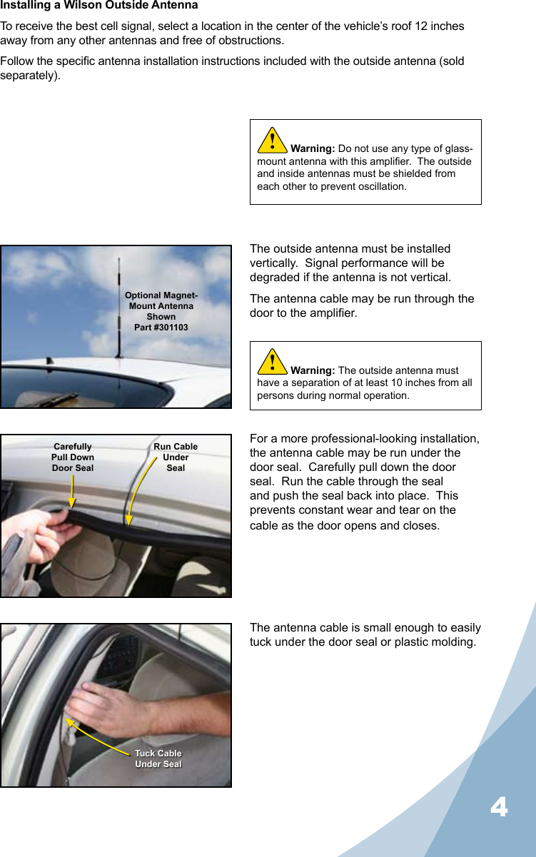 4Installing a Wilson Outside AntennaTo receive the best cell signal, select a location in the center of the vehicle’s roof 12 inches away from any other antennas and free of obstructions.Follow the specic antenna installation instructions included with the outside antenna (sold separately).The outside antenna must be installed vertically.  Signal performance will be degraded if the antenna is not vertical.The antenna cable may be run through the door to the amplier.The antenna cable is small enough to easily tuck under the door seal or plastic molding.For a more professional-looking installation, the antenna cable may be run under the door seal.  Carefully pull down the door seal.  Run the cable through the seal and push the seal back into place.  This prevents constant wear and tear on the cable as the door opens and closes.Warning: Do not use any type of glass-mount antenna with this amplier.  The outside and inside antennas must be shielded from each other to prevent oscillation.!Optional Magnet- Mount Antenna ShownPart #301103CarefullyPull DownDoor SealRun CableUnderSealTuck CableUnder SealWarning: The outside antenna must have a separation of at least 10 inches from all persons during normal operation.!