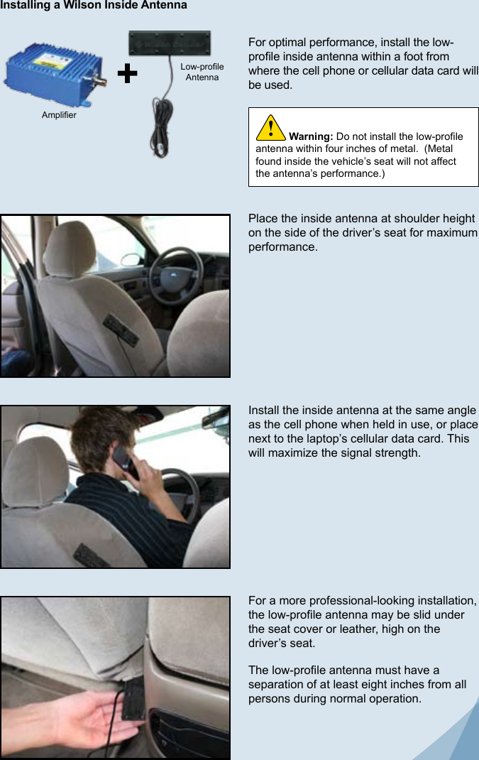 6For optimal performance, install the low-prole inside antenna within a foot from where the cell phone or cellular data card will be used.Place the inside antenna at shoulder height on the side of the driver’s seat for maximum performance.Install the inside antenna at the same angle as the cell phone when held in use, or place next to the laptop’s cellular data card. This will maximize the signal strength.For a more professional-looking installation, the low-prole antenna may be slid under the seat cover or leather, high on the driver’s seat.The low-prole antenna must have a separation of at least eight inches from all persons during normal operation.Warning: Do not install the low-prole antenna within four inches of metal.  (Metal found inside the vehicle’s seat will not affect the antenna’s performance.)!AmplierLow-proleAntennaInstalling a Wilson Inside AntennaOption A (Wireless) 