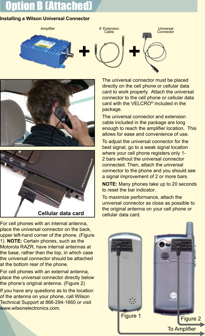 7The universal connector must be placed directly on the cell phone or cellular data card to work properly.  Attach the universal connector to the cell phone or cellular data card with the VELCRO® included in the package.The universal connector and extension cable included in the package are long enough to reach the amplier location.  This allows for ease and convenience of use.To adjust the universal connector for the best signal, go to a weak signal location where your cell phone registers only 1-2 bars without the universal connector connected. Then, attach the universal connector to the phone and you should see a signal improvement of 2 or more bars.NOTE: Many phones take up to 20 seconds to reset the bar indicator.To maximize performance, attach the universal connector as close as possible to the original antenna on your cell phone or cellular data card. For cell phones with an internal antenna, place the universal connector on the back, upper left-hand corner of the phone. (Figure 1)  NOTE: Certain phones, such as the Motorola RAZR, have internal antennas at the base, rather than the top, in which case the universal connector should be attached at the bottom rear of the phone.For cell phones with an external antenna, place the universal connector directly below the phone’s original antenna. (Figure 2)If you have any questions as to the location of the antenna on your phone, call Wilson Technical Support at 866-294-1660 or visit www.wilsonelectronics.com.Amplier 6’ Extension Cable UniversalConnectorFigure 1 Figure 2To AmplierInstalling a Wilson Universal ConnectorOption B (Attached) Cellular data card