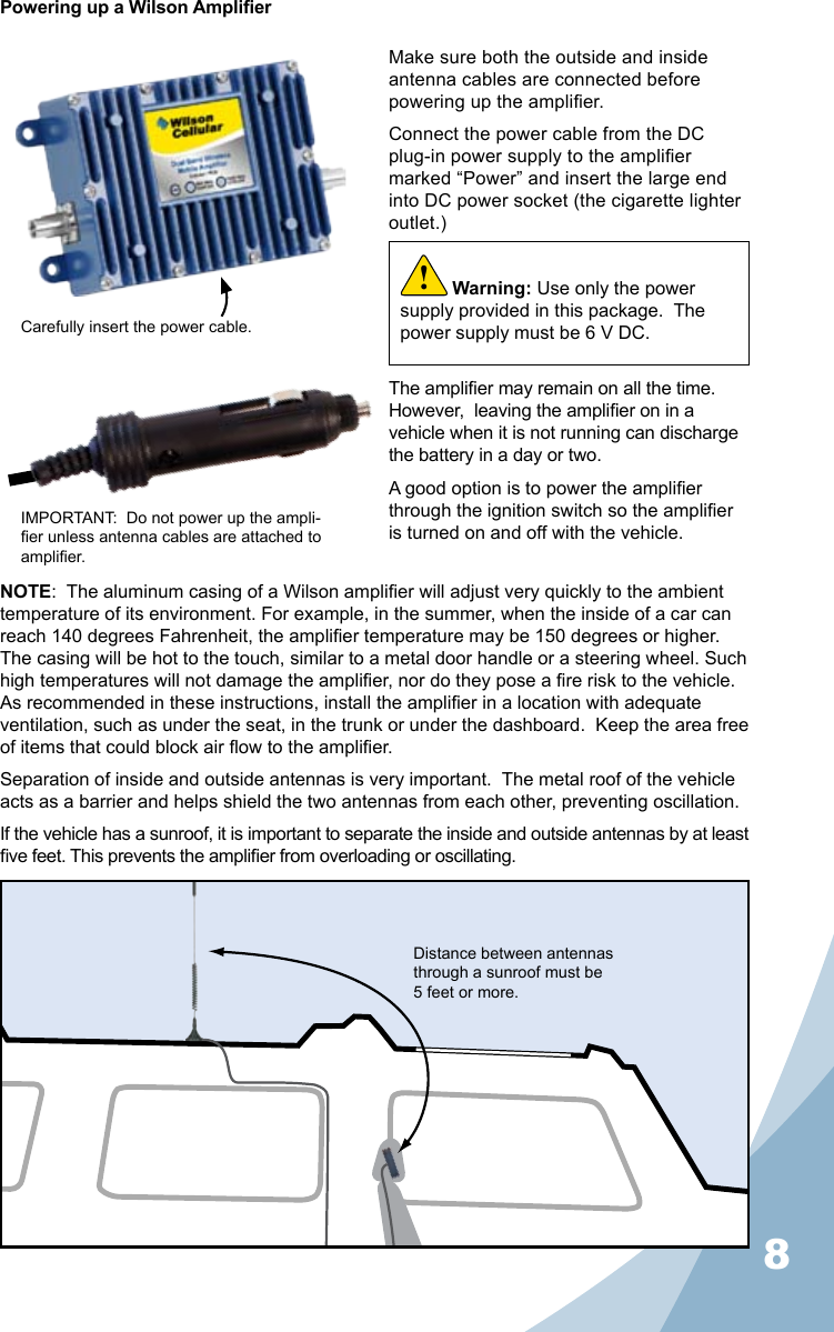 8Powering up a Wilson AmplierMake sure both the outside and inside antenna cables are connected before powering up the amplier.Connect the power cable from the DC plug-in power supply to the amplier marked “Power” and insert the large end into DC power socket (the cigarette lighter outlet.)The amplier may remain on all the time.  However,  leaving the amplier on in a vehicle when it is not running can discharge the battery in a day or two.A good option is to power the amplier through the ignition switch so the amplier is turned on and off with the vehicle.NOTE:  The aluminum casing of a Wilson amplier will adjust very quickly to the ambient temperature of its environment. For example, in the summer, when the inside of a car can reach 140 degrees Fahrenheit, the amplier temperature may be 150 degrees or higher. The casing will be hot to the touch, similar to a metal door handle or a steering wheel. Such high temperatures will not damage the amplier, nor do they pose a re risk to the vehicle. As recommended in these instructions, install the amplier in a location with adequate ventilation, such as under the seat, in the trunk or under the dashboard.  Keep the area free of items that could block air ow to the amplier.Separation of inside and outside antennas is very important.  The metal roof of the vehicle acts as a barrier and helps shield the two antennas from each other, preventing oscillation.  If the vehicle has a sunroof, it is important to separate the inside and outside antennas by at least ve feet. This prevents the amplier from overloading or oscillating.Carefully insert the power cable.IMPORTANT:  Do not power up the ampli-er unless antenna cables are attached to amplier.Distance between antennas through a sunroof must be 5 feet or more.Warning: Use only the power supply provided in this package.  The power supply must be 6 V DC.!