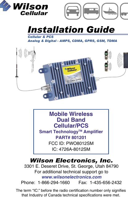 Mobile WirelessDual BandCellular/PCSSmart TechnologyTM AmplierPART# 801201FCC ID: PWO8012SMIC: 4726A-8012SMInstallation GuideWilson Electronics, Inc.3301 E. Deseret Drive, St. George, Utah 84790For additional technical support go towww.wilsonelectronics.comPhone:  1-866-294-1660       Fax:  1-435-656-2432MOBILEWirelessThe term “IC:” before the radio certification number only signifiesthat Industry of Canada technical specifications were met.Cellular &amp; PCSAnalog &amp; Digital - AMPS, CDMA, GPRS, GSM, TDMA