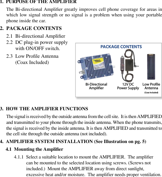 231.  PURPOSE OF THE AMPLIFIERThe Bi-directional Amplier greatly improves cell phone coverage for areas in which low  signal strength  or no  signal is  a problem  when using  your portable phone inside the car. 2.  PACKAGE CONTENTS2.1  Bi-directional Amplier2.2  DC plug-in power supply       with ON/OFF switch.2.3  Low Prole Antenna        (Coax Included)3.  HOW THE AMPLIFIER FUNCTIONSThe signal is received by the outside antenna from the cell site.  It is then AMPLIFIED and transmitted to your phone through the inside antenna. When the phone transmits, the signal is received by the inside antenna. It is then AMPLIFIED and transmitted to the cell site through the outside antenna (not included).4.  AMPLIFIER SYSTEM INSTALLATION (See Illustration on pg. 5)4.1  Mounting the Amplier4.1.1  Select a suitable location to mount the AMPLIFIER.  The amplier can be mounted to the selected location using screws. (Screws not included.)  Mount the AMPLIFIER away from direct sunlight, excessive heat and/or moisture.  The amplifier needs proper ventilation.     