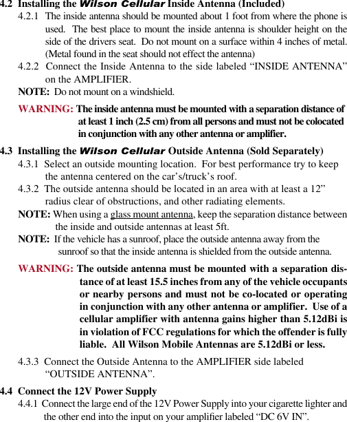 234.2  Installing the Wilson Cellular Inside Antenna (Included)4.2.1  The inside antenna should be mounted about 1 foot from where the phone is used.  The best place to mount the inside antenna is shoulder height on the side of the drivers seat.  Do not mount on a surface within 4 inches of metal.(Metal found in the seat should not effect the antenna)4.2.2  Connect the Inside Antenna to the side labeled “INSIDE ANTENNA” on the AMPLIFIER.NOTE:  Do not mount on a windshield.WARNING: The inside antenna must be mounted with a separation distance of at least 1 inch (2.5 cm) from all persons and must not be colocated in conjunction with any other antenna or amplifier.4.3  Installing the Wilson Cellular Outside Antenna (Sold Separately)4.3.1  Select an outside mounting location.  For best performance try to keep the antenna centered on the car’s/truck’s roof.4.3.2  The outside antenna should be located in an area with at least a 12” radius clear of obstructions, and other radiating elements.NOTE: When using a glass mount antenna, keep the separation distance between the inside and outside antennas at least 5ft.NOTE:  If the vehicle has a sunroof, place the outside antenna away from the sunroof so that the inside antenna is shielded from the outside antenna.WARNING: The outside antenna must be mounted with a separation dis-tance of at least 15.5 inches from any of the vehicle occupants or nearby persons and must not be co-located or operating in conjunction with any other antenna or amplifier.  Use of a cellular amplifier with antenna gains higher than 5.12dBi is in violation of FCC regulations for which the offender is fully liable.  All Wilson Mobile Antennas are 5.12dBi or less.4.3.3  Connect the Outside Antenna to the AMPLIFIER side labeled “OUTSIDE ANTENNA”.4.4  Connect the 12V Power Supply4.4.1  Connect the large end of the 12V Power Supply into your cigarette lighter and the other end into the input on your amplier labeled “DC 6V IN”.