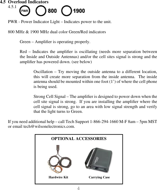 454.5  Overload Indicators4.5.1 PWR - Power Indicator Light – Indicates power to the unit.800 MHz &amp; 1900 MHz dual color Green/Red indicatorsGreen – Amplier is operating properly.Red  –  Indicates  the  amplier  is  oscillating  (needs  more  separation  between the Inside and Outside Antennas) and/or the cell sites signal is strong and the amplier has powered down. (see below)Oscillation –  Try moving the  outside antenna  to  a different  location, this will  create more separation  from the inside  antenna.  The  inside antenna should be mounted within one foot (1’) of where the cell phone is being used.Strong Cell Signal – The amplier is designed to power down when the cell site signal is strong.  If you are installing the amplier where the cell signal is strong, go to an area with low signal strength and verify that the light turns to Green.If you need additional help – call Tech Support 1-866-294-1660 M-F 8am – 5pm MST or email tech@wilsonelectronics.com.OPTIONAL ACCESSORIESCarrying CaseHardwire Kit