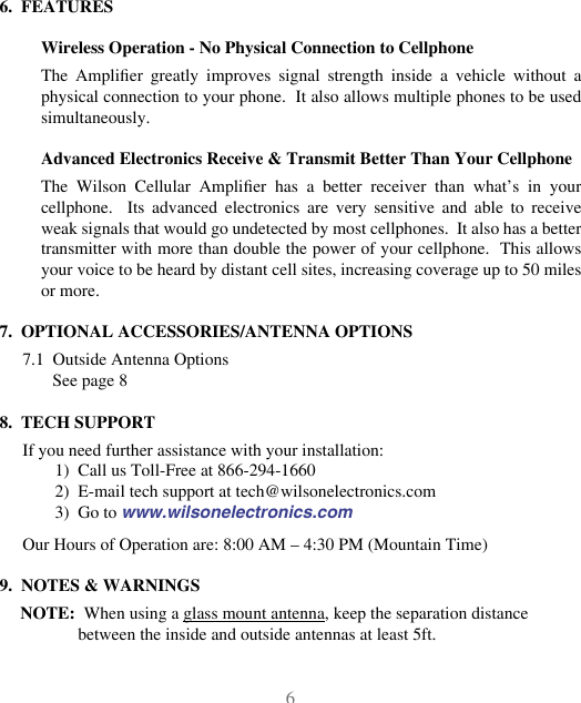 676.  FEATURESWireless Operation - No Physical Connection to CellphoneThe  Amplier  greatly  improves  signal  strength  inside  a  vehicle  without  a physical connection to your phone.  It also allows multiple phones to be used simultaneously.Advanced Electronics Receive &amp; Transmit Better Than Your CellphoneThe  Wilson  Cellular  Amplier  has  a  better  receiver  than  what’s  in  your cellphone.    Its  advanced  electronics  are  very  sensitive  and  able  to  receive weak signals that would go undetected by most cellphones.  It also has a better transmitter with more than double the power of your cellphone.  This allows your voice to be heard by distant cell sites, increasing coverage up to 50 miles or more.7.  OPTIONAL ACCESSORIES/ANTENNA OPTIONS7.1  Outside Antenna OptionsSee page 88.  TECH SUPPORTIf you need further assistance with your installation:1)  Call us Toll-Free at 866-294-16602)  E-mail tech support at tech@wilsonelectronics.com3)  Go to www.wilsonelectronics.comOur Hours of Operation are: 8:00 AM – 4:30 PM (Mountain Time)9.  NOTES &amp; WARNINGSNOTE:  When using a glass mount antenna, keep the separation distance between the inside and outside antennas at least 5ft.