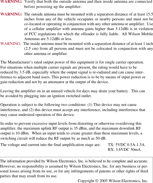 67WARNING:  Verify that both the outside antenna and then inside antenna are connected before powering up the amplier.WARNING:  The outside antenna must be mounted with a separation distance of at least 15.5 inches from any of the vehicle occupants or nearby persons and must not be co-located or operating in conjunction with any other antenna or amplifier.  Use of a cellular amplifier with antenna gains  higher  than  5.12dBi  is in  violation of FCC regulations for which the offender is fully liable.  All Wilson Mobile Antennas are 5.12dBi or less.WARNING:  The inside antenna must be mounted with a separation distance of at least 1 inch (2.5 cm) from all persons and must  not be colocated in conjunction with any other antenna or amplifier.The information provided by Wilson Electronics, Inc. is believed to be complete and accurate.  However, no responsibility is assumed by Wilson Electronics, Inc. for any business or per-sonal losses arising from its use, or for any infringements of patents or other rights of third parties that may result from its use.Copyright © 2005 Wilson Electronics, Inc.Operation is subject to the following two conditions: (1) This device may not cause interference, and (2) this device must accept any interference, including interference that may cause undesired operation of this device.Leaving the amplifier on in an unused vehicle for days may drain your battery.  This can be avoided by plugging into an ignition switched outlet.The Manufacturer’s rated output power of this equipment is for single carrier operation. For situations when multiple carrier signals are present, the rating would have to be reduced by 3.5 dB, especially where the output signal is re-radiated and can cause inter-ference to adjacent band users. This power reduction is to be by means of input power or gain reduction and not by an attenuator at the output of the device.In order to prevent excessive input levels from distorting or otherwise overdriving this amplifier, the maximum uplink RF output is 35 dBm, and the maximum downlink RF output is 10 dBm.  When an input tends to create greater than these maximum levels, a switching circuit will reduce the RF output by as much as 50 dB.The voltage and current into the final amplification stage are:  TX: 5VDC 0.5A-1.5A          RX: 3.6VDC 50mA