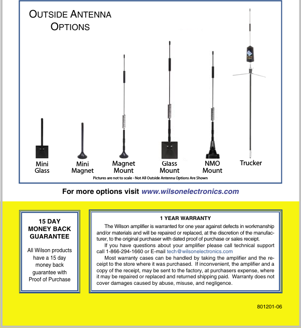 8              For more options visit www.wilsonelectronics.com15 DAYMONEY BACKGUARANTEEAll Wilson products have a 15 day money backguarantee with Proof of Purchase1 YEAR WARRANTYThe Wilson amplifier is warranted for one year against defects in workmanship and/or materials and will be repaired or replaced, at the discretion of the manufac-turer, to the original purchaser with dated proof of purchase or sales receipt.If you have questions about your amplifier please call technical support call 1-866-294-1660 or E-mail tech@wilsonelectronics.comMost warranty  cases can  be handled  by taking  the amplifier  and the  re-ceipt to the store where it was purchased.  If inconvenient, the amplifier and a copy of the receipt, may be sent to the factory, at purchasers expense, where it may be repaired or replaced and returned shipping paid.  Warranty does not cover damages caused by abuse, misuse, and negligence.OUTSIDE ANTENNAOPTIONS801201-06