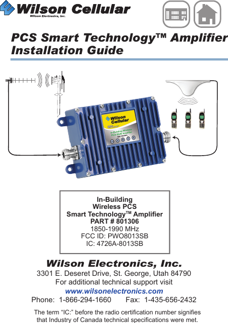 Wilson Electronics, Inc.3301 E. Deseret Drive, St. George, Utah 84790For additional technical support visitwww.wilsonelectronics.comPhone:  1-866-294-1660       Fax:  1-435-656-2432IN-BUILDINGWirelessThe term “IC:” before the radio certification number signifiesthat Industry of Canada technical specifications were met.PCS Smart Technology™ AmplifierInstallation GuideIn-Building Wireless PCS Smart TechnologyTM AmplierPART # 8013061850-1990 MHzFCC ID: PWO8013SBIC: 4726A-8013SB