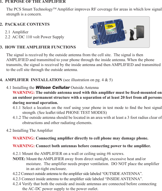 231.  PURPOSE OF THE AMPLIFIERThe PCS Smart TechnologyTM Amplier improves RF coverage for areas in which low signal strength is a concern.2.  PACKAGE CONTENTS     2.1  Amplier     2.2  AC/DC 110 volt Power Supply3.  HOW THE AMPLIFIER FUNCTIONSThe signal is received by the outside antenna from the cell site.  The signal is then  AMPLIFIED and transmitted to your phone through the inside antenna. When the phone transmits, the signal is received by the inside antenna and then AMPLIFIED and transmitted to the cell site through the outside antenna.4.  AMPLIFIER  INSTALLATION (see illustration on pg. 4 &amp; 5)4.1 Installing the Wilson Cellular Outside AntennaWARNING: The outside antenna used with this amplier must be xed-mounted on an outdoor permanent structure with a separation of at least 20 feet from all persons during normal operation. 4.1.1 Select a  location on the  roof using your phone in test mode to  nd the best signal strength. (See leaet titled PHONE TEST MODES)4.1.2 The outside antenna should be located in an area with at least a 3 foot radius clear of obstructions and other radiating elements. 4.2 Installing The AmplierWARNING: Connecting amplier directly to cell phone may damage phone.WARNING: Connect both antennas before connecting power to the amplier.4.2.1 Mount the AMPLIFIER on a wall or ceiling using #6 screws.NOTE: Mount the AMPLIFIER away from direct sunlight, excessive heat and/or moisture.  The amplifier needs proper ventilation.  DO NOT place the amplifier in an air-tight enclosure.4.2.2 Connect outside antenna to the amplier side labeled “OUTSIDE ANTENNA”.4.2.3 Connect inside antenna to the amplier side labeled “INSIDE ANTENNA”.4.2.4 Verify that both the outside and inside antennas are connected before connecting the AC-DC power supply to the power outlet.