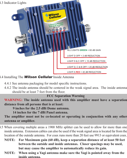 234.4 Installing The Wilson Cellular Inside Antenna4.4.1 See antenna packaging for model specic instructions.4.4.2 The inside antenna should be centered in the weak signal area.  The inside antenna should be at least 7 feet from the oor.FCC Separation WarningWARNING:  The  inside  antenna  used  with  this  amplier  must  have  a  separation distance from all persons that is at least:  9 inches for the 2.5 dBi Dome antenna.  14 inches for the 7 dBi Panel antenna.The  amplier  must  not  be  co-located  or  operating  in  conjunction  with  any  other antenna or amplier.4.5 When covering multiple areas a 1900 MHz splitter can be used to allow for more than one inside antenna.  Extension cables can also be used if the weak signal area is located far from the location of the outside antenna.  For coax runs more than 20 feet use 9913 or equivalent coax.NOTE:    For Maximum gain (60 dB), keep a separation distance of at least 50 feet between the outside and inside antennas.  Closer spacings may be used, but may cause the amplier to automatically reduce its gain.NOTE:    When using a Yagi antenna make sure the Yagi is pointed away from the inside antenna.ALL LIGHTS GREEN = 60 dB GAINLIGHT D OFF = 2 dB REDUCTIONLIGHT D &amp; C OFF = 10 dB REDUCTIONLIGHT D, C &amp; B OFF = 20 dB REDUCTIONLIGHT A RED = 40 dB REDUCTION4.3 Indicator Lights