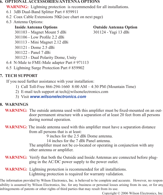 676.  OPTIONAL ACCESSORIES/ANTENNA OPTIONSWARNING:  Lightning protection  is recommended for all installations. 6.1  3dB Dual-Band Splitter Part # 8599116.2  Coax Cable Extensions 50Ω (see chart on next page)6.3  Antenna Options:Inside Antenna Options    Outside Antenna Option301103 - Magnet Mount 5 dBi    301124 - Yagi 13 dBi301106 - Low Prole 2.2 dBi301113 - Mini Magnet 2.12 dBi301121 - Dome 2.5 dBi301122 - Panel 7 dBi301123 - Dual Polarity Dome, Unity6.4  N-Male to FME-Male adapter Part # 9711136.5  Lightning Surge Protection Part # 8599027.  TECH SUPPORTIf you need further assistance with your installation:1)  Call Toll-Free 866-294-1660  8:00 AM – 4:30 PM (Mountain Time)2)  E-mail tech support at tech@wilsonelectronics.com3)  Visit www.wilsonelectronics.com8.  WARNINGSWARNING:  The outside antenna used with this amplier must be xed-mounted on an out-door permanent structure with a separation of at least 20 feet from all persons during normal operation.WARNING: The inside antenna used with this amplier must have a separation distance from all persons that is at least:    9 inches for the 2.5 dBi Dome antenna.    14 inches for the 7 dBi Panel antenna. The amplier must not be co-located or operating in conjunction with any other antenna or amplier.WARNING:  Verify that both the Outside and Inside Antennas are connected before plug-ging in the AC/DC power supply to the power outlet.WARNING:  Lightning protection is recommended for all installations. Lightning protection is required for warranty validation.The information provided by Wilson Electronics, Inc. is believed to be complete and accurate.  However, no respon-sibility is assumed by Wilson Electronics, Inc. for any business or personal losses arising from its use, or for any infringements of patents or other rights of third parties that may result from its use.Copyright © 2006 Wilson Electronics, Inc.