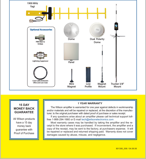 Trucker 3/8&quot;MountMiniMagnetMagnetMountLowProfile1900 MHzYagiDome Dual  PolarityDomePanelOptional AccessoriesCoax Cable ExtensionUltra Low Loss CoaxLightning SuppressorFME Male toN-Male15 DAY MONEY BACK GUARANTEE All Wilson products have a 15 day money back guarantee with Proof of Purchase1 YEAR WARRANTYThe Wilson amplifier is warranted for one year against defects in workmanship and/or materials and will be repaired or replaced, at the discretion of the manufac-turer, to the original purchaser with dated proof of purchase or sales receipt.If any questions arise about an amplifier please call technical support toll-free 1-866-294-1660 or E-mail tech@wilsonelectronics.comMost warranty cases may be handled by taking the amplifier and the re-ceipt to the store where it was purchased.  If inconvenient, the amplifier and a copy of the receipt, may be sent to the factory, at purchasers expense.  It will be repaired or replaced and returned shipping paid.  Warranty does not cover damages caused by abuse, misuse, and negligence.801306_006 / 04.06.06