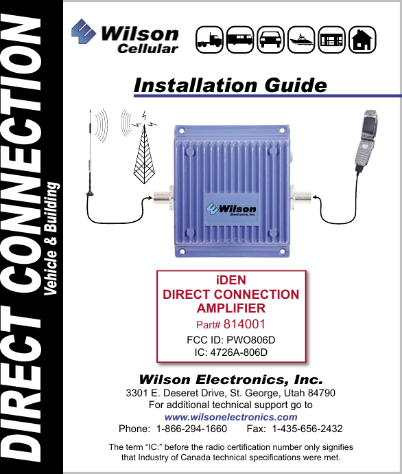 iDENDIRECT CONNECTIONAMPLIFIERPart# 814001FCC ID: PWO806DIC: 4726A-806DInstallation GuideWilson Electronics, Inc.3301 E. Deseret Drive, St. George, Utah 84790For additional technical support go towww.wilsonelectronics.comPhone:  1-866-294-1660       Fax:  1-435-656-2432DIRECT CONNECTIONVehicle &amp; BuildingThe term “IC:” before the radio certification number only signifiesthat Industry of Canada technical specifications were met.