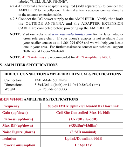 45labeled “CELLULAR PHONE”.4.2.4 An external antenna adapter is required (sold separately) to connect theAMPLIFIER to the cellphone.  External antenna adapters connect directly to the antenna extension cable.4.2.5 Connect the DC power supply to the AMPLIFIER.  Verify that both the  OUTSIDE  ANTENNA  and  the  ADAPTER  EXTENSION CABLE are connected before powering up the AMPLIFIER.NOTE:  Visit  our  website  at  www.wilsonelectronics.com for  the  latest  adapter cross  reference  chart.    If  your  phone’s  adapter  is  not  available  from your retailer contact us at 1-866-294-6996 and we will help you locate one in your area.  For further assistance contact our technical support Toll-Free at 1-866-294-1660.NOTE: iDEN Antennas are recommended for iDEN Amplifier 814001.5.  AMPLIFIER SPECIFICATIONSDIRECT CONNECTION AMPLIFIER PHYSICAL SPECIFICATIONSConnectors              FME-Male 50 OhmsDimensions             5.5x4.3x1.4 (inch) or 14.0x10.8x3.5 (cm)Weight                     1.32 Pounds or 600GiDEN #814001 AMPLIFIER SPECIFICATIONSFrequency 806-821MHz Uplink 851-866MHz DownlinkGain (up/down) Cell Site Controlled-Max 10/10dbFlatness (up/down) (+/- 2dB / +/-3dB) Max RF (up/down) (+35dBm/+15dBm)Noise Figure (down) (3.5dB nominal) Isolation Uplink/Downlink 90dBPower Consumption 1.5A@12V