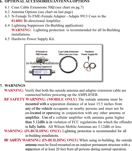 676.  OPTIONAL ACCESSORIES/ANTENNA OPTIONS6.1  Coax Cable Extensions 50Ω (see chart on pg.7)6.2  Antenna Options (see chart on last page)6.3  N-Female To FME-Female Adapter - Adapts 9913 Coax to the 814001 Bi-directional Amplifier.6.4  Lightning Suppressor (In-Building application)WARNING:  Lightning protection  is recommended for all In-Building installations.6.5  Hardwire Power Supply Kit.7.  WARNINGS         :   :  in-building installations. WARNING: Verify that both the outside antenna and adapter extension cable are connected before powering up the AMPLIFIER.RF SAFETY WARNING: (MOBILE ONLY) The outside antenna must be mounted with a separation distance of at least 15.5 inches from  any of the vehicle occupants or nearby persons and must not be  co-located or operating in conjunction with any other antenna or amplifier.  Use of a cellular amplifier with antenna gains higher  than 5.12dBi is in violation of FCC regulations for which the offender  is fully liable.  All Wilson Mobile Antennas are 5.12dBi or less.WARNING:  (IN-BUILDING ONLY) Lightning protection  is recommended  for all in-building installations.RF    SAFETY   WARNING: (IN-BUILDING ONLY) When using in-building, the outsideantenna must be fixed-mounted on an outdoor permanent structure with a separation of at least 20 feet from all persons during normal operation.