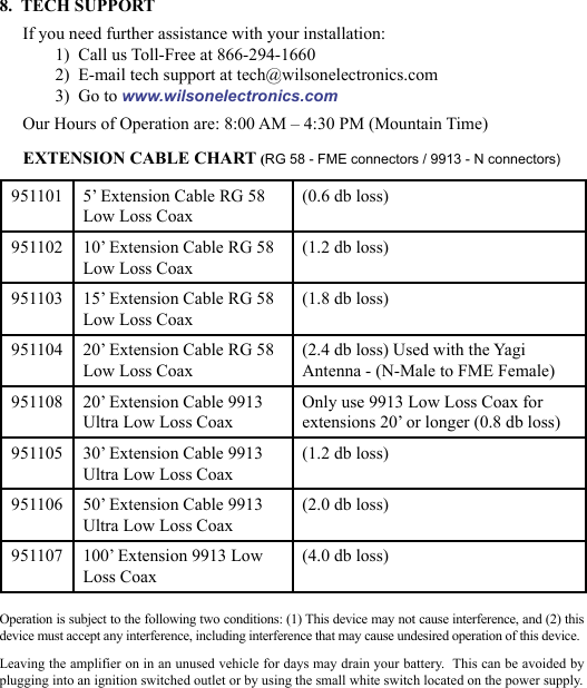 678.  TECH SUPPORTIf you need further assistance with your installation:1)  Call us Toll-Free at 866-294-16602)  E-mail tech support at tech@wilsonelectronics.com3)  Go to www.wilsonelectronics.comOur Hours of Operation are: 8:00 AM – 4:30 PM (Mountain Time)951101 5’ Extension Cable RG 58Low Loss Coax(0.6 db loss)951102 10’ Extension Cable RG 58Low Loss Coax(1.2 db loss)951103 15’ Extension Cable RG 58Low Loss Coax(1.8 db loss)951104 20’ Extension Cable RG 58Low Loss Coax(2.4 db loss) Used with the YagiAntenna - (N-Male to FME Female)951108 20’ Extension Cable 9913Ultra Low Loss CoaxOnly use 9913 Low Loss Coax for extensions 20’ or longer (0.8 db loss)951105 30’ Extension Cable 9913Ultra Low Loss Coax(1.2 db loss)951106 50’ Extension Cable 9913Ultra Low Loss Coax(2.0 db loss)951107 100’ Extension 9913 LowLoss Coax(4.0 db loss)EXTENSION CABLE CHART (RG 58 - FME connectors / 9913 - N connectors)Operation is subject to the following two conditions: (1) This device may not cause interference, and (2) this device must accept any interference, including interference that may cause undesired operation of this device.Leaving the amplifier on in an unused vehicle for days may drain your battery.  This can be avoided by plugging into an ignition switched outlet or by using the small white switch located on the power supply.
