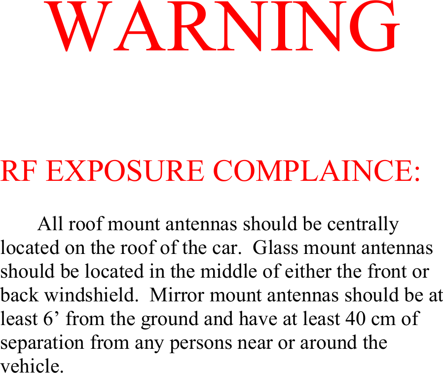 WARNING RF EXPOSURE COMPLAINCE:   All roof mount antennas should be centrally located on the roof of the car.  Glass mount antennas should be located in the middle of either the front or back windshield.  Mirror mount antennas should be at least 6’ from the ground and have at least 40 cm of separation from any persons near or around the vehicle.    