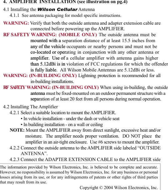 234.  AMPLIFIER  INSTALLATION (see illustration on pg.4)4.1 Installing the Wilson Cellular Antenna4.1.1  See antenna packaging for model specific instructions.WARNING: Verify that both the outside antenna and adapter extension cable are connected before powering up the AMPLIFIER.RF SAFETY WARNING: (MOBILE ONLY) The outside antenna must be mounted with a separation distance of at least 15.5 inches from  any of the vehicle occupants or nearby persons and must not be  co-located or operating in conjunction with any other antenna or amplifier.  Use of a cellular amplifier with antenna gains higher  than 5.12dBi is in violation of FCC regulations for which the offender  is fully liable.  All Wilson Mobile Antennas are 5.12dBi or less.WARNING: (IN-BUILDING ONLY) Lightning protection is recommended for all in-building installations.RF    SAFETY   WARNING: (IN-BUILDING ONLY) When using in-building, the outsideantenna must be fixed-mounted on an outdoor permanent structure with a separation of at least 20 feet from all persons during normal operation.4.2 Installing The Amplifier4.2.1 Select a suitable location to mount the AMPLIFIER.• In vehicle installation - under the dash or vehicle seat• In building installation - on a wall or ceilingNOTE: Mount the AMPLIFIER away from direct sunlight, excessive heat and/or moisture.  The amplifier needs proper ventilation.  DO NOT place  the amplifier in an air-tight enclosure.  Use #6 screws to mount the amplifier.4.2.2 Connect the outside antenna to the AMPLIFIER side labeled “OUTSIDE ANTENNA”.4.2.3 Connect the ADAPTER EXTENSION CABLE to the AMPLIFIER side The information  provided by Wilson  Electronics, Inc. is believed to be complete and accurate.  However, no responsibility is assumed by Wilson Electronics, Inc. for any business or personal losses arising from its use, or for any infringements of patents or other rights of third parties that may result from its use.Copyright © 2004 Wilson Electronics, Inc.