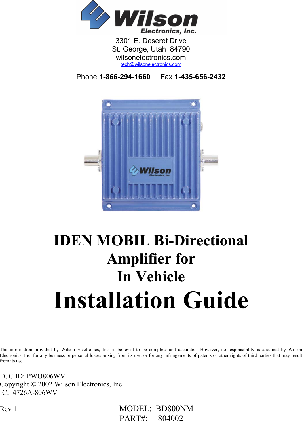  Rev 1                                                         MODEL:  BD800NM                        PART#:     804002     IDEN MOBIL Bi-Directional Amplifier for  In Vehicle Installation Guide     The information provided by Wilson Electronics, Inc. is believed to be complete and accurate.  However, no responsibility is assumed by Wilson Electronics, Inc. for any business or personal losses arising from its use, or for any infringements of patents or other rights of third parties that may result from its use.  FCC ID: PWO806WV Copyright © 2002 Wilson Electronics, Inc. IC:  4726A-806WV 3301 E. Deseret Drive St. George, Utah  84790 wilsonelectronics.com tech@wilsonelectronics.com  Phone 1-866-294-1660     Fax 1-435-656-2432 