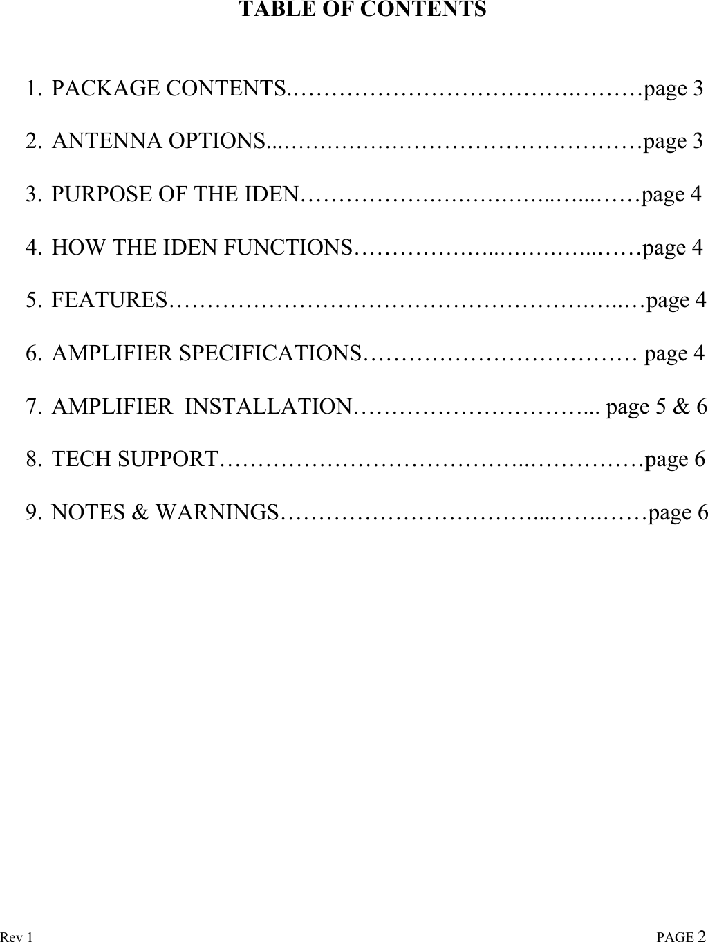  Rev 1                                                                                                                                                                             PAGE 2    TABLE OF CONTENTS   1. PACKAGE CONTENTS.……………………………….………page 3 2. ANTENNA OPTIONS...…………………………………………page 3 3. PURPOSE OF THE IDEN……………………………..…...……page 4 4. HOW THE IDEN FUNCTIONS………………..…………..……page 4 5. FEATURES……………………………………………….…..…page 4 6. AMPLIFIER SPECIFICATIONS……………………………… page 4 7. AMPLIFIER  INSTALLATION…………………………... page 5 &amp; 6 8. TECH SUPPORT…………………………………..……………page 6 9. NOTES &amp; WARNINGS……………………………...…….……page 6      