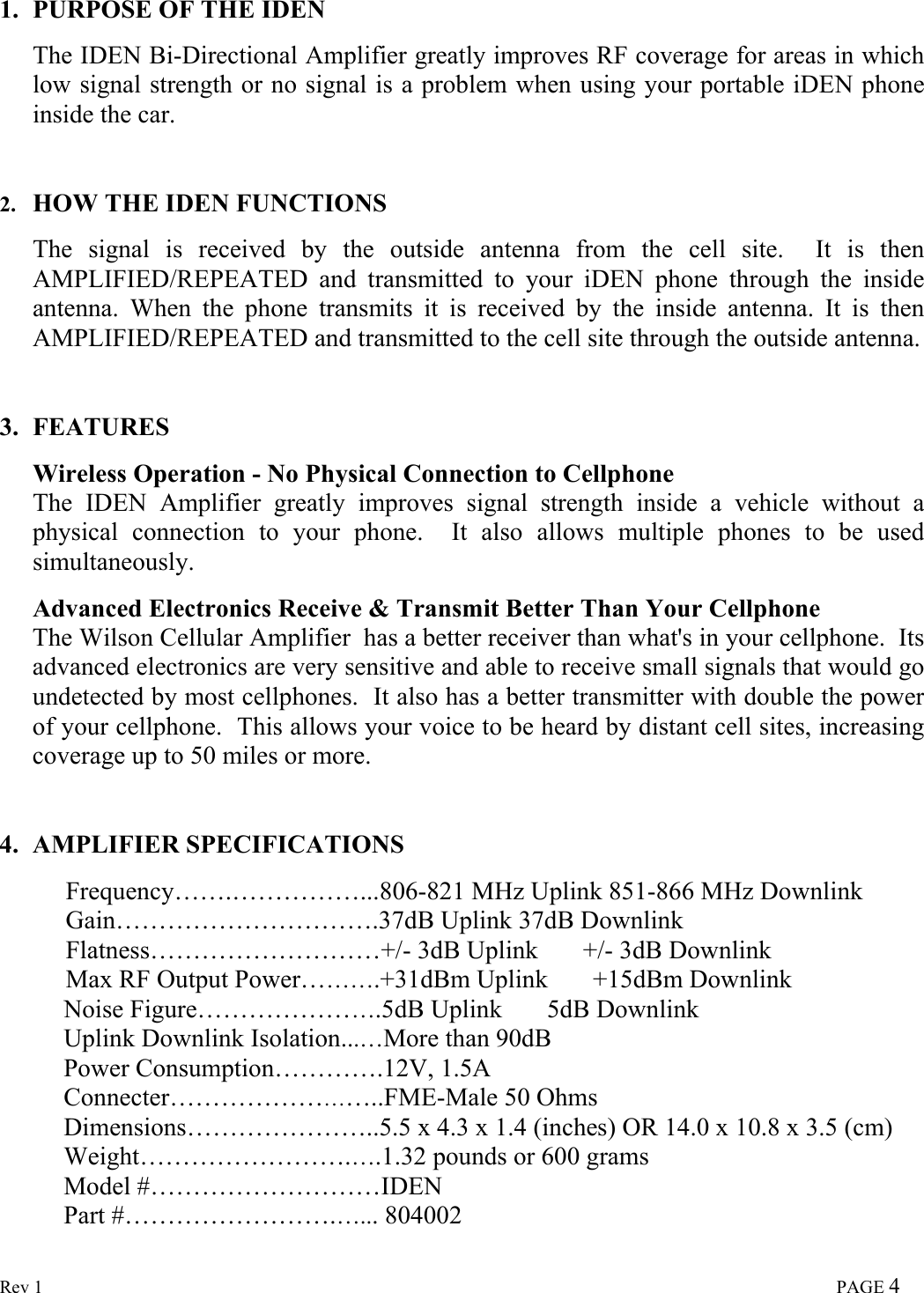  Rev 1                                                                                                                                                                             PAGE 4 1. PURPOSE OF THE IDEN  The IDEN Bi-Directional Amplifier greatly improves RF coverage for areas in which low signal strength or no signal is a problem when using your portable iDEN phone inside the car.    2. HOW THE IDEN FUNCTIONS  The signal is received by the outside antenna from the cell site.  It is then AMPLIFIED/REPEATED and transmitted to your iDEN phone through the inside antenna. When the phone transmits it is received by the inside antenna. It is then AMPLIFIED/REPEATED and transmitted to the cell site through the outside antenna.   3. FEATURES  Wireless Operation - No Physical Connection to Cellphone The IDEN Amplifier greatly improves signal strength inside a vehicle without a physical connection to your phone.  It also allows multiple phones to be used simultaneously.  Advanced Electronics Receive &amp; Transmit Better Than Your Cellphone The Wilson Cellular Amplifier  has a better receiver than what&apos;s in your cellphone.  Its advanced electronics are very sensitive and able to receive small signals that would go undetected by most cellphones.  It also has a better transmitter with double the power of your cellphone.  This allows your voice to be heard by distant cell sites, increasing coverage up to 50 miles or more.   4. AMPLIFIER SPECIFICATIONS  Frequency…….……………...806-821 MHz Uplink 851-866 MHz Downlink Gain………………………….37dB Uplink 37dB Downlink Flatness………………………+/- 3dB Uplink       +/- 3dB Downlink Max RF Output Power……….+31dBm Uplink       +15dBm Downlink           Noise Figure………………….5dB Uplink       5dB Downlink           Uplink Downlink Isolation...…More than 90dB           Power Consumption………….12V, 1.5A           Connecter……………………..FME-Male 50 Ohms           Dimensions…………………..5.5 x 4.3 x 1.4 (inches) OR 14.0 x 10.8 x 3.5 (cm)           Weight…………………….….1.32 pounds or 600 grams           Model #………………………IDEN           Part #…………………….…... 804002  