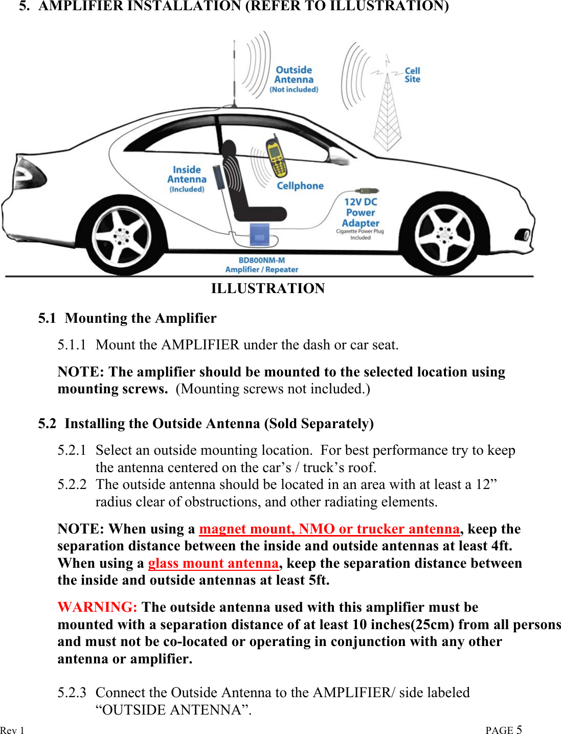  Rev 1                                                                                                                                                                             PAGE 5  5. AMPLIFIER INSTALLATION (REFER TO ILLUSTRATION)  ILLUSTRATION   5.1 Mounting the Amplifier  5.1.1 Mount the AMPLIFIER under the dash or car seat.   NOTE: The amplifier should be mounted to the selected location using mounting screws.  (Mounting screws not included.)  5.2 Installing the Outside Antenna (Sold Separately)  5.2.1 Select an outside mounting location.  For best performance try to keep the antenna centered on the car’s / truck’s roof. 5.2.2 The outside antenna should be located in an area with at least a 12” radius clear of obstructions, and other radiating elements.  NOTE: When using a magnet mount, NMO or trucker antenna, keep the separation distance between the inside and outside antennas at least 4ft.  When using a glass mount antenna, keep the separation distance between the inside and outside antennas at least 5ft.  WARNING: The outside antenna used with this amplifier must be mounted with a separation distance of at least 10 inches(25cm) from all persons and must not be co-located or operating in conjunction with any other antenna or amplifier.  5.2.3 Connect the Outside Antenna to the AMPLIFIER/ side labeled “OUTSIDE ANTENNA”. 