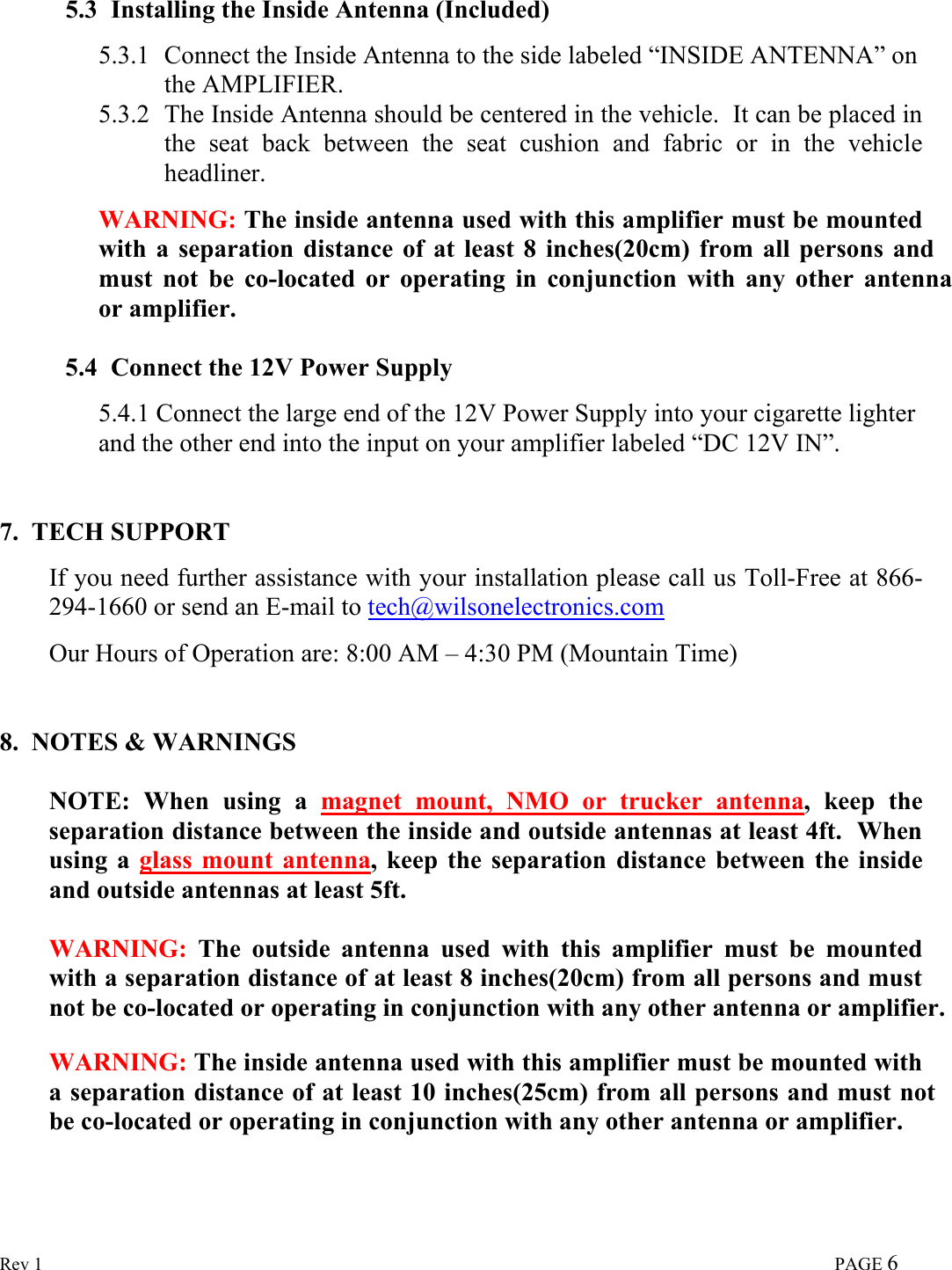  Rev 1                                                                                                                                                                             PAGE 6  5.3 Installing the Inside Antenna (Included)  5.3.1 Connect the Inside Antenna to the side labeled “INSIDE ANTENNA” on the AMPLIFIER. 5.3.2 The Inside Antenna should be centered in the vehicle.  It can be placed in the seat back between the seat cushion and fabric or in the vehicle headliner.  WARNING: The inside antenna used with this amplifier must be mounted with a separation distance of at least 8 inches(20cm) from all persons and  must not be co-located or operating in conjunction with any other antenna or amplifier.   5.4 Connect the 12V Power Supply  5.4.1 Connect the large end of the 12V Power Supply into your cigarette lighter and the other end into the input on your amplifier labeled “DC 12V IN”.    7.  TECH SUPPORT  If you need further assistance with your installation please call us Toll-Free at 866-294-1660 or send an E-mail to tech@wilsonelectronics.com  Our Hours of Operation are: 8:00 AM – 4:30 PM (Mountain Time)   8.  NOTES &amp; WARNINGS  NOTE: When using a magnet mount, NMO or trucker antenna, keep the separation distance between the inside and outside antennas at least 4ft.  When using a glass mount antenna, keep the separation distance between the inside and outside antennas at least 5ft.  WARNING: The outside antenna used with this amplifier must be mounted with a separation distance of at least 8 inches(20cm) from all persons and must  not be co-located or operating in conjunction with any other antenna or amplifier.  WARNING: The inside antenna used with this amplifier must be mounted with a separation distance of at least 10 inches(25cm) from all persons and must not be co-located or operating in conjunction with any other antenna or amplifier.  