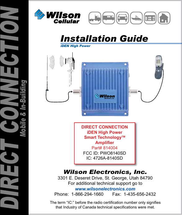 Wilson Electronics, Inc.3301 E. Deseret Drive, St. George, Utah 84790For additional technical support go towww.wilsonelectronics.comPhone:  1-866-294-1660       Fax:  1-435-656-2432DIRECT CONNECTIONMobile &amp; In-BuildingThe term “IC:” before the radio certification number only signifiesthat Industry of Canada technical specifications were met.DIRECT CONNECTIONiDEN High PowerSmart TechnologyTMAmplifierPart# 814004FCC ID: PWO8140SDIC: 4726A-8140SDInstallation GuideiDEN High Power