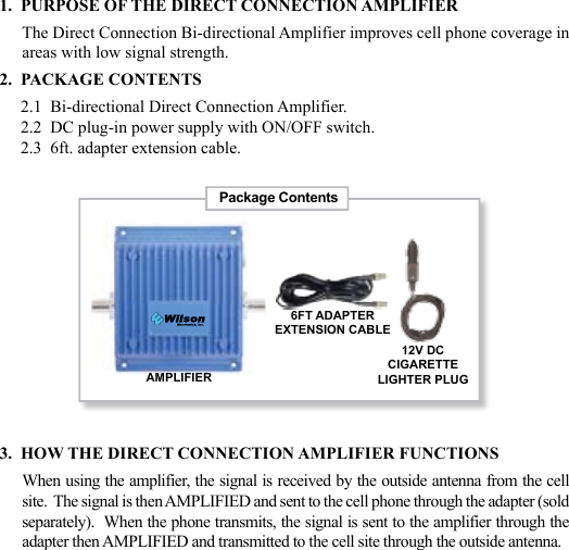 231.  PURPOSE OF THE DIRECT CONNECTION AMPLIFIERThe Direct Connection Bi-directional Amplifier improves cell phone coverage in areas with low signal strength.2.  PACKAGE CONTENTS     2.1  Bi-directional Direct Connection Amplifier.     2.2  DC plug-in power supply with ON/OFF switch.     2.3  6ft. adapter extension cable.3.  HOW THE DIRECT CONNECTION AMPLIFIER FUNCTIONSWhen using the amplifier, the signal is received by the outside antenna from the cell site.  The signal is then AMPLIFIED and sent to the cell phone through the adapter (sold separately).  When the phone transmits, the signal is sent to the amplifier through the adapter then AMPLIFIED and transmitted to the cell site through the outside antenna.Package ContentsAMPLIFIER12V DCCIGARETTELIGHTER PLUG6FT ADAPTEREXTENSION CABLE